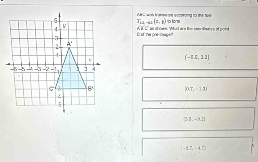 ABC was transiated according to the rule
T_45,-6.2(x,y) to form
A'B'C'
as shown. What are the coordinates of point
C of the pre-image?
(-5.5,3.2)
(0.7,-1.3)
(3.5,-9.2)
(-2.7,-4.7)