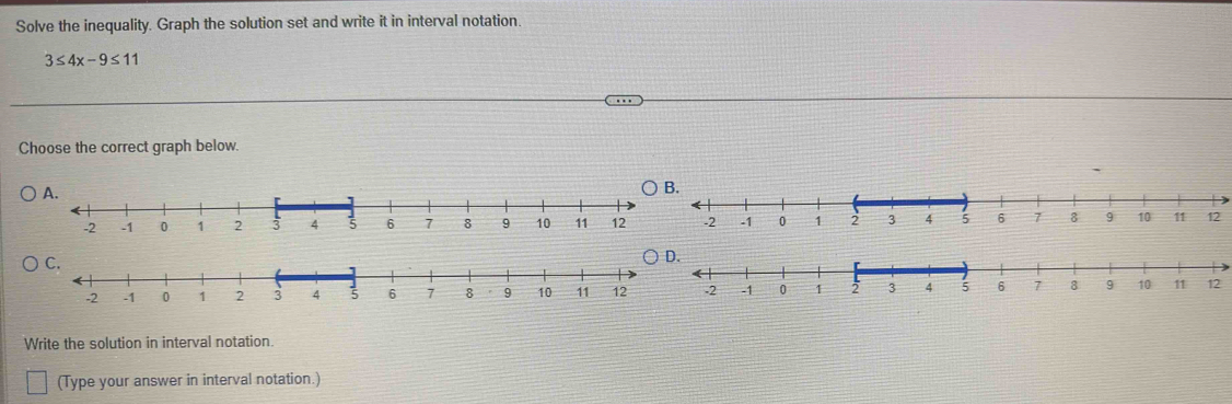 Solve the inequality. Graph the solution set and write it in interval notation
3≤ 4x-9≤ 11
Choose the correct graph below. 
A. 
B.
12
D.
12
Write the solution in interval notation. 
(Type your answer in interval notation.)