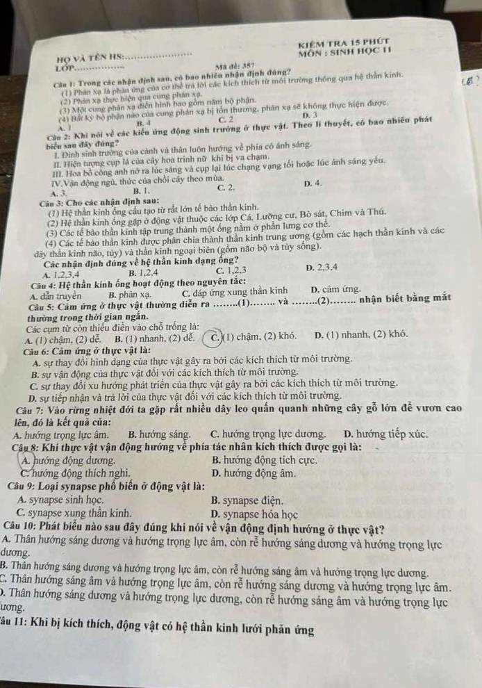 Họ và tên HS: _kiêm tra 15 phút
MÔN : SINH HỌC 11
lớp
Cân 1: Trong các nhận định sau, có bao nhiêu nhận định đúng?  Mã đề: 357
(1) Phản xạ là phản ứng của cơ thể trả lời các kích thích từ môi trường thống qua hệ thần kinh.
(2) Phản xạ thực hiện qua cung phân xạ
(3) Một cung phân xạ điễn hình bao gồm năm bộ phận.
(4) Bất kỳ bộ phận nào của cung phản xạ bị tổn thương, phân xạ sẽ không thực hiện được
C. 2 D. 3
A. B. 4
Cău 2: Khi nói về các kiểu ứng động sinh trưởng ở thực vật. Theo lí thuyết, có bao nhiều phát
biểu sau đãy đúng?
1. Đình sinh trưởng của cành và thân luôn hướng về phía có ánh sáng.
II. Hiện tượng cụp lá của cây hoa trinh nữ khi bị va chạm.
III. Hoa bồ công anh nỡ ra lúc sáng và cụp lại lúc chạng vạng tối hoặc lúc ảnh sáng yếu.
ITV.Vận động ngủ, thức của chỗi cây theo mùa.
A. 3. B. 1. C. 2. D. 4.
Câu 3: Cho các nhận định sau:
(1) Hệ thằn kinh ống cầu tạo từ rất lớn tế bào thằn kinh.
(2) Hệ thần kinh ổng gặp ở động vật thuộc các lớp Cá, Lưỡng cư, Bò sát, Chim và Thú.
(3) Các tế bào thần kinh tập trung thành một ống nằm ở phần lưng cơ thê.
(4) Các tế bào thần kinh được phân chia thành thần kinh trung ương (gồm các hạch thần kinh và các
dây thần kinh não, tùy) và thần kinh ngoại biên (gồm não bộ và tủy sống).
Các nhận định đúng về hệ thần kinh dạng ống?
A. 1,2,3,4 B. 1,2,4 C. 1,2,3 D. 2,3,4
Cầu 4: Hệ thần kinh ống hoạt động theo nguyên tắc:
A. dẫn truyền B. phản xạ. C. đáp ứng xung thần kinh D. câm ứng.
Câu 5: Cảm ứng ở thực vật thường diễn ra .....(1).…... và _.(2)........ nhận biết bằng mắt
thường trong thời gian ngắn.
Các cụm từ còn thiếu điễn vào chỗ trống là:
A. (1) chậm, (2) dễ. B. (1) nhanh, (2) dễ. C. (1) chậm, (2) khỏ. D. (1) nhanh, (2) khó.
Câu 6: Cảm ứng ở thực vật là:
A. sự thay đổi hình dạng của thực vật gây ra bởi các kích thích từ môi trường.
B. sự vận động của thực vật đổi với các kích thích từ môi trường.
C. sự thay đổi xu hướng phát triển của thực vật gây ra bởi các kích thích từ môi trường.
D. sự tiếp nhận và trã lời của thực vật đổi với các kích thích từ môi trường.
Câu 7: Vào rừng nhiệt đới ta gặp rất nhiều dây leo quần quanh những cây gỗ lớn đễ vươn cao
lên, đó là kết quả của:
A. hướng trọng lực âm. B. hướng sáng. C. hướng trọng lực dương. D. hướng tiếp xúc.
Câu 8: Khi thực vật vận động hướng về phía tác nhân kích thích được gọi là:
A. hướng động dương. B. hướng động tích cực.
C. hướng động thích nghi. D. hướng động âm.
Câu 9: Loại synapse phổ biến ở động vật là:
A. synapse sinh học. B. synapse điện.
C. synapse xung thần kinh. D. synapse hóa học
Câu 10: Phát biểu nào sau đây đúng khi nói về vận động định hướng ở thực vật?
A. Thân hướng sáng dương và hướng trọng lực âm, còn rễ hướng sáng dương và hướng trọng lực
dương.
B. Thân hướng sáng dương và hướng trọng lực âm, còn rễ hướng sáng âm và hướng trọng lực dương.
C. Thân hướng sáng âm và hướng trọng lực âm, còn lrễ hướng sáng dương và hướng trọng lực âm.
D. Thân hướng sáng dương và hướng trọng lực dương, còn rễ hướng sáng âm và hướng trọng lực
ương.
1âu 11: Khi bị kích thích, động vật có hệ thần kinh lưới phản ứng