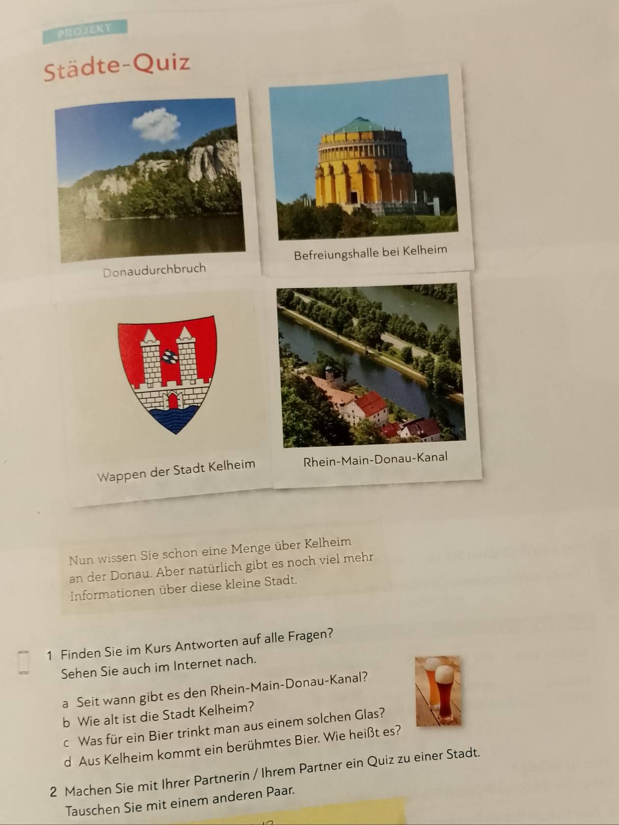 PROJEKT 
Städte-Quiz 
Befreiungshalle bei Kelheim 
Donaudurchbruch 
Wappen der Stadt Kelheim Rhein-Main-Donau-Kanal 
Nun wissen Sie schon eine Menge über Kelheim 
an der Donau. Aber natürlich gibt es noch viel mehr 
Informationen über diese kleine Stadt. 
1 Finden Sie im Kurs Antworten auf alle Fragen? 
Sehen Sie auch im Internet nach. 
a Seit wann gibt es den Rhein-Main-Donau-Kanal? 
b Wie alt ist die Stadt Kelheim? 
c Was für ein Bier trinkt man aus einem solchen Glas? 
d Aus Kelheim kommt ein berühmtes Bier. Wie heißt es? 
2 Machen Sie mit Ihrer Partnerin / Ihrem Partner ein Quiz zu einer Stadt. 
Tauschen Sie mit einem anderen Paar.