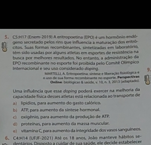 (Enem-2019) A eritropoetina (EPO) é um hormônio endó-
geno secretado pelos rins que influencia a maturação dos eritró-
citos. Suas formas recombinantes, sintetizadas em laboratório,
têm sido usadas por alguns atletas em esportes de resistência na
busca por melhores resultados. No entanto, a administração da
EPO recombinante no esporte foi proibida pelo Comitê Olímpico
Internacional e seu uso considerado doping. 9.
MARTELLI, A. Eritropoetina: sintese e liberação fisiológica e
o uso de sua forma recombinante no esporte. Perspectivas
Online: biológicas & saúde, v. 10, n. 3. 2013 (adaptado).
Uma influência que esse doping poderá exercer na melhoria da
capacidade física desses atletas está relacionada ao transporte de
a) lipídios, para aumento do gasto calórico.
b) ATP, para aumento da síntese hormonal.
c) oxigênio, para aumento da produção de ATP.
d) proteínas, para aumento da massa muscular.
e) vitamina C, para aumento da integridade dos vasos sanguíneos.
6。 C4:H14 (UFJF-2021) Até os 18 anos, João manteve hábitos se-
dentários. Disposto a cuidar de sua saúde, ele decide estabelecer