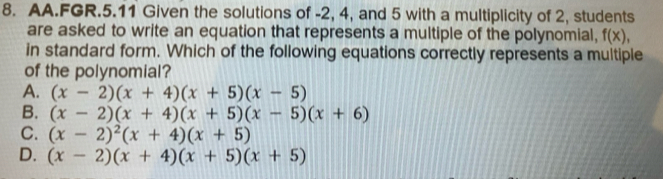 AA.FGR.5.11 Given the solutions of -2, 4, and 5 with a multiplicity of 2, students
are asked to write an equation that represents a multiple of the polynomial, f(x), 
in standard form. Which of the following equations correctly represents a multiple
of the polynomial?
A. (x-2)(x+4)(x+5)(x-5)
B. (x-2)(x+4)(x+5)(x-5)(x+6)
C. (x-2)^2(x+4)(x+5)
D. (x-2)(x+4)(x+5)(x+5)