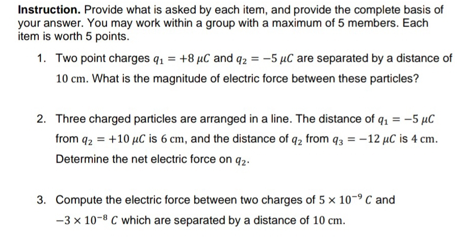 Instruction. Provide what is asked by each item, and provide the complete basis of 
your answer. You may work within a group with a maximum of 5 members. Each 
item is worth 5 points. 
1. Two point charges q_1=+8mu C and q_2=-5mu C are separated by a distance of
10 cm. What is the magnitude of electric force between these particles? 
2. Three charged particles are arranged in a line. The distance of q_1=-5 μC
from q_2=+10mu C is 6 cm, and the distance of q_2 from q_3=-12mu C is 4 cm. 
Determine the net electric force on q_2. 
3. Compute the electric force between two charges of 5* 10^(-9)C and
-3* 10^(-8)C which are separated by a distance of 10 cm.