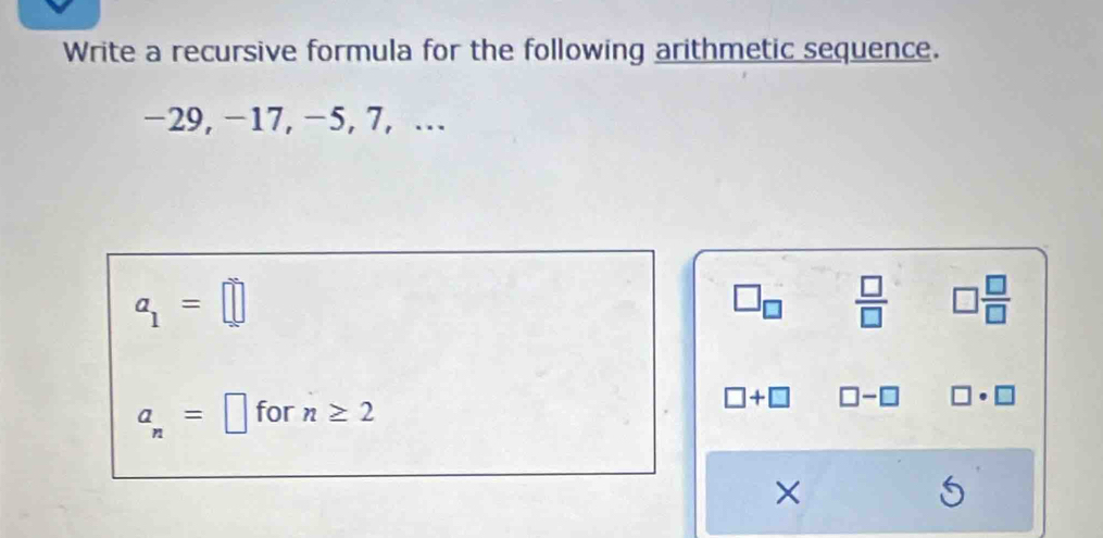 Write a recursive formula for the following arithmetic sequence.
-29, -17, −5, 7, …
a_1=□
□ _□   □ /□   □  □ /□  
a_n=□ for n≥ 2
□ +□ □ -□ □ · □
×