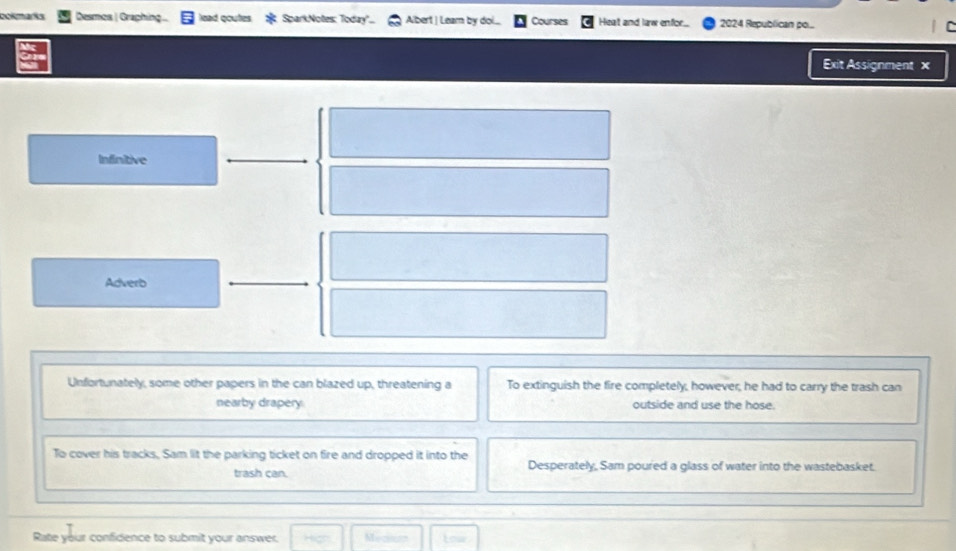 ao mars Desmos | Graphing lead qoutes SparkNotes: Today'. Albert | Leam by doi.... Courses Heat and law enfor. 2024 Republican pol... 
Exit Assignment × 
Infinitive 
Adverb 
Unfortunately, some other papers in the can blazed up, threatening a To extinguish the fire completely, however, he had to carry the trash can 
nearby drapery. outside and use the hose. 
To cover his tracks, Sam lit the parking ticket on fire and dropped it into the Desperately, Sam poured a glass of water into the wastebasket. 
trash can. 
Rate your confidence to submit your answer. Mecnun