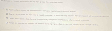 What are some reasons why Whietes require more protein than seicentary adults ?
Addisional ansino acids are needed to repar damaged muscle tasue in streegtn athletes.
Overall calorie needs are increased to meed the demands of physical activily because more enino acids will be metoborzed as fust
Cerlain amino acids act as chemical signals that regulate proteen syndhesis and other metatiolic processes
₹ Proten is a supenor fuel and sids the athlete in achlieving improved performances in endurance and strength activities