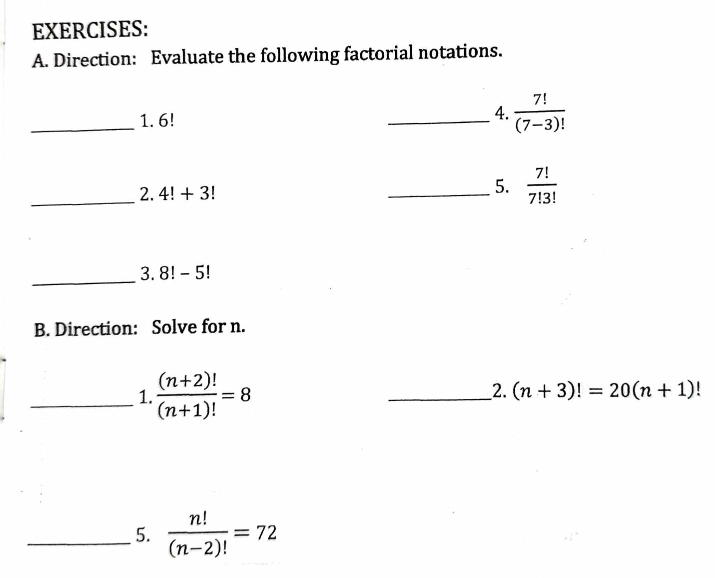 Direction: Evaluate the following factorial notations. 
_1. 6!
_4.  7!/(7-3)! 
_2. 4!+3!
_5.  7!/7!3! 
_ 
3. 8! - 5!
B. Direction: Solve for n. 
_1.  ((n+2)!)/(n+1)! =8
__2. (n+3)!=20(n+1)
_5.  n!/(n-2)! =72