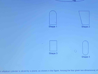 Shape 1 Shape 2 
Shape 3 
Shape 4 
n elliptical cylinder is sliced by a plane, as shown in the figure. Among the four given two-dimensional sh