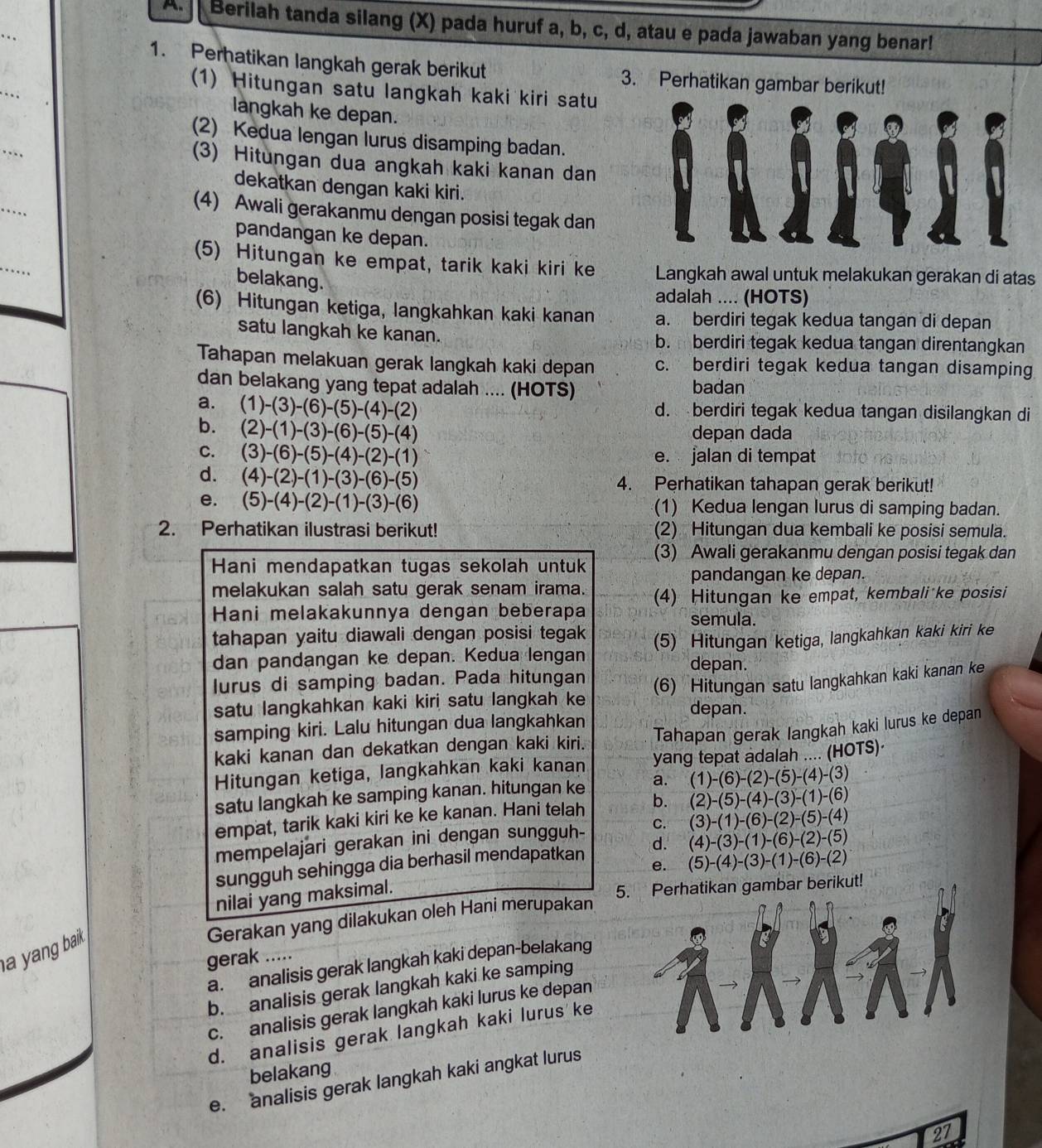 Berilah tanda silang (X) pada huruf a, b, c, d, atau e pada jawaban yang benar!
_
_
1. Perhatikan langkah gerak berikut 3. Perhatikan gambar berikut!
(1) Hitungan satu langkah kaki kiri satu
langkah ke depan.
_
(2) Kedua lengan lurus disamping badan.
(3) Hitungan dua angkah kaki kanan dan
dekatkan dengan kaki kiri.
_
(4) Awali gerakanmu dengan posisi tegak dan
pandangan ke depan.
_
(5) Hitungan ke empat, tarik kaki kiri ke Langkah awal untuk melakukan gerakan di atas
belakang.
adalah .... (HOTS)
(6) Hitungan ketiga, langkahkan kaki kanan a. berdiri tegak kedua tangan di depan
satu langkah ke kanan. b. berdiri tegak kedua tangan direntangkan
Tahapan melakuan gerak langkah kaki depan c. berdiri tegak kedua tangan disamping
dan belakang yang tepat adalah .... (HOTS) badan
a. (1)-(3)-(6)-(5)-(4)-(2) d. berdiri tegak kedua tangan disilangkan di
b. (2)-(1)-(3)-(6)-(5)-(4) depan dada
C. (3)-(6)-(5)-(4)-(2)-(1) e. jalan di tempat
d. (4)-(2)-(1)-(3)-(6)-(5) 4. Perhatikan tahapan gerak berikut!
e. (5)-(4)-(2)-(1)-(3)-(6) (1) Kedua lengan lurus di samping badan.
2. Perhatikan ilustrasi berikut! (2) Hitungan dua kembali ke posisi semula.
Hani mendapatkan tugas sekolah untuk (3) Awali gerakanmu dengan posisi tegak dan
pandangan ke depan.
melakukan salah satu gerak senam irama. (4) Hitungan ke empat, kembali ke posisi
Hani melakakunnya dengan beberapa semula.
tahapan yaitu diawali dengan posisi tegak 
dan pandangan ke depan. Kedua lengan (5) Hitungan ketiga, langkahkan kaki kiri ke
depan.
lurus di samping badan. Pada hitungan
satu langkahkan kaki kiri satu langkah ke (6) Hitungan satu langkahkan kaki kanan ke
depan.
samping kiri. Lalu hitungan dua langkahkan
kaki kanan dan dekatkan dengan kaki kiri. Tahapan gerak langkah kaki lurus ke depan
Hitungan ketiga, langkahkan kaki kanan yang tepat adalah .... (HOTS)·
satu langkah ke samping kanan. hitungan ke a. (1)-(6)-(2)-(5)-(4)-(3)
empat, tarik kaki kiri ke ke kanan. Hani telah b. (2)-(5)-(4)-(3)-(1)-(6)
mempelajari gerakan ini dengan sungguh- C. (3)-(1)-(6)-(2)-(5)-(4)
sungguh sehingga dia berhasil mendapatkan d. (4)-(3)-(1)-(6)-(2)-(5)
e. (5)-(4)-(3)-(1)-(6)-(2)
nilai yang maksimal.
5. Perhatikan gambar berikut!
Gerakan yang dilakukan oleh Hani merupakan
ang baik .
gerak .....
a. analisis gerak langkah kaki depan-belakang
b. analisis gerak langkah kaki ke samping
c. analisis gerak langkah kaki lurus ke depan
d. analisis gerak langkah kaki lurus ke
belakang
e. analisis gerak langkah kaki angkat lurus
27