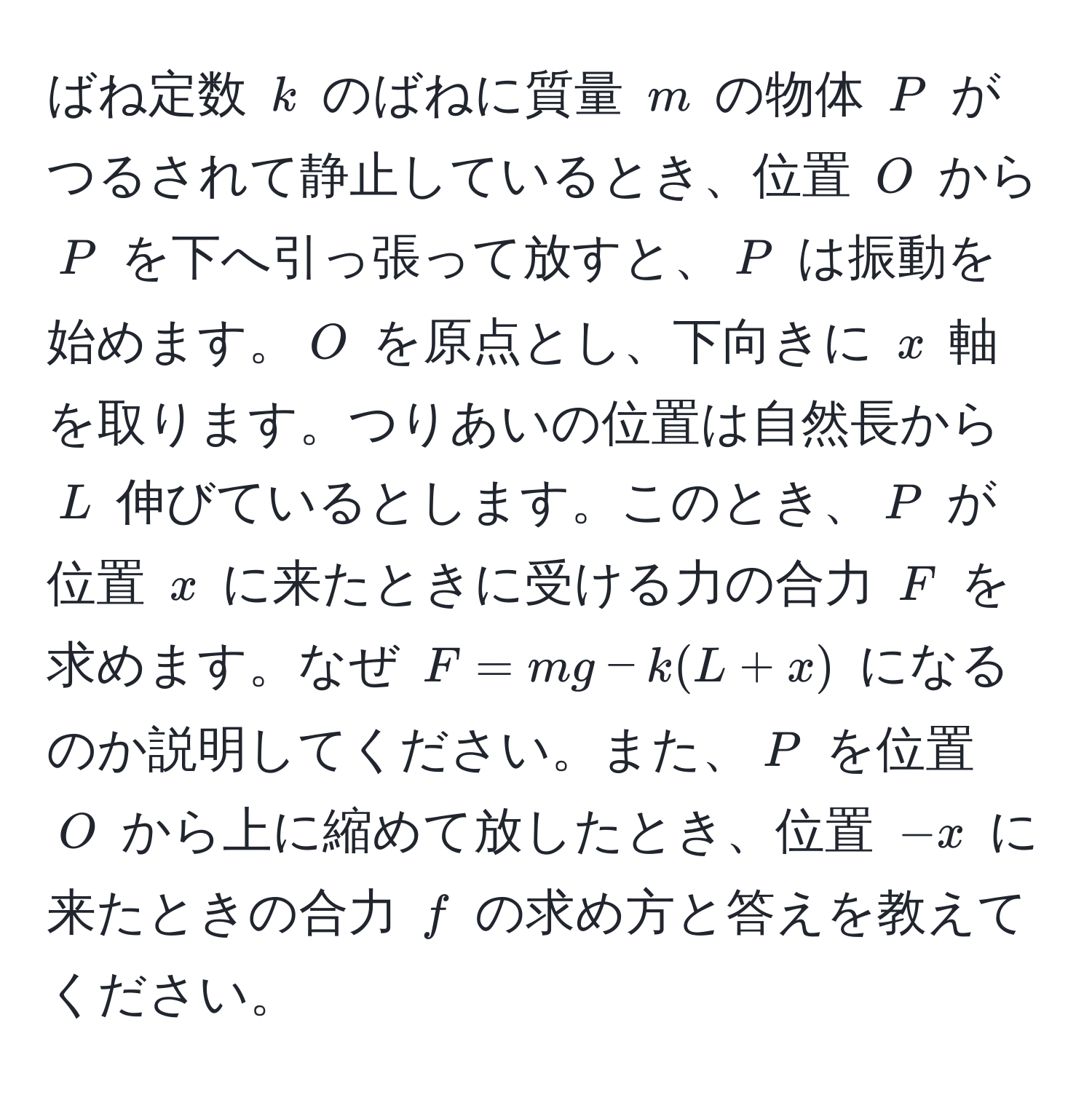 ばね定数 ( k ) のばねに質量 ( m ) の物体 ( P ) がつるされて静止しているとき、位置 ( O ) から ( P ) を下へ引っ張って放すと、( P ) は振動を始めます。( O ) を原点とし、下向きに ( x ) 軸を取ります。つりあいの位置は自然長から ( L ) 伸びているとします。このとき、( P ) が位置 ( x ) に来たときに受ける力の合力 ( F ) を求めます。なぜ ( F = mg - k(L + x) ) になるのか説明してください。また、( P ) を位置 ( O ) から上に縮めて放したとき、位置 ( -x ) に来たときの合力 ( f ) の求め方と答えを教えてください。