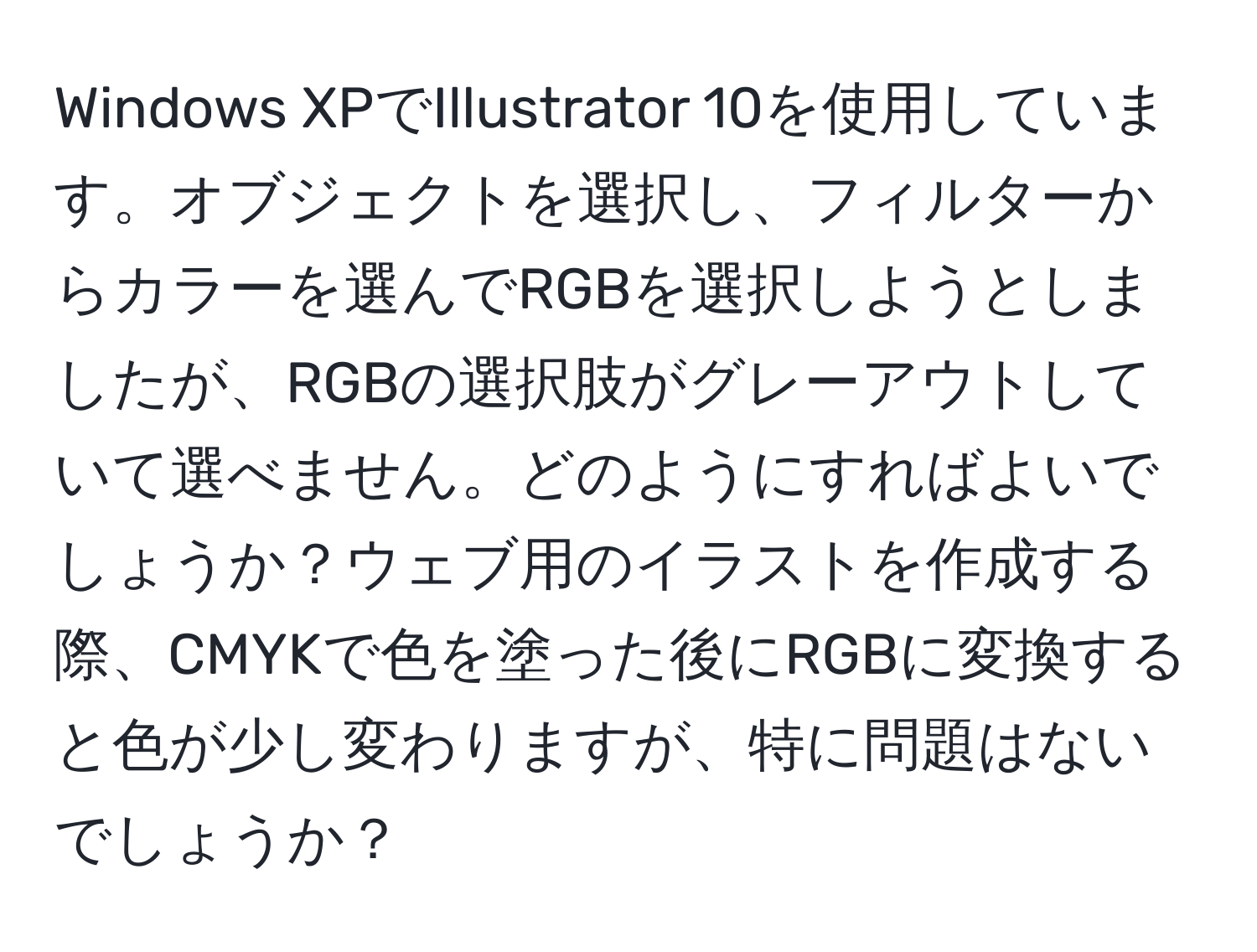 Windows XPでIllustrator 10を使用しています。オブジェクトを選択し、フィルターからカラーを選んでRGBを選択しようとしましたが、RGBの選択肢がグレーアウトしていて選べません。どのようにすればよいでしょうか？ウェブ用のイラストを作成する際、CMYKで色を塗った後にRGBに変換すると色が少し変わりますが、特に問題はないでしょうか？