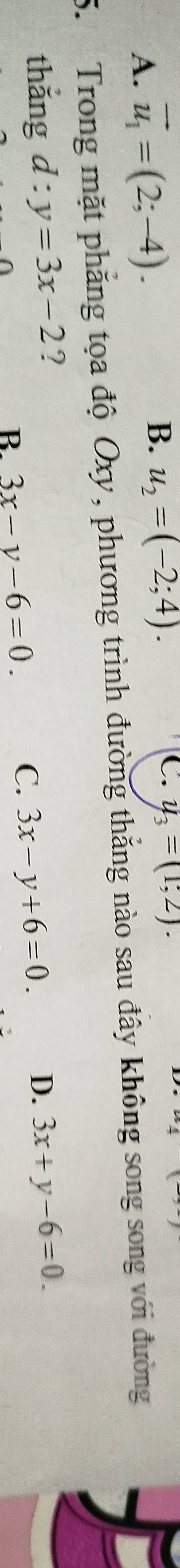 B. u_2=(-2;4).
A. vector u_1=(2;-4). C. y_3=(1;2). 
5. Trong mặt phẳng tọa độ Oxy, phương trình đường thắng nào sau đây không song song với đường
thắng d:y=3x-2 ? 3x+y-6=0. 
R 3x-y-6=0.
C. 3x-y+6=0. D.