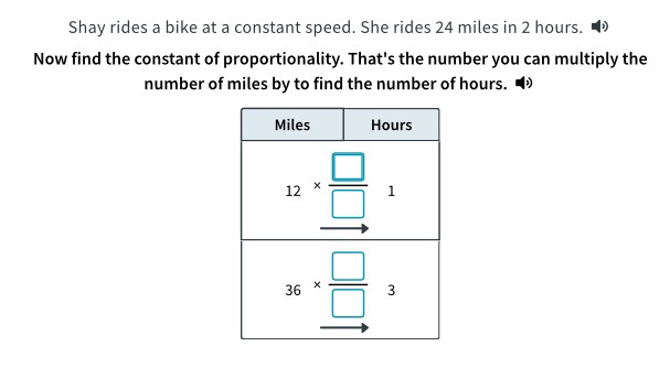 Shay rides a bike at a constant speed. She rides 24 miles in 2 hours.
Now find the constant of proportionality. That's the number you can multiply the
number of miles by to find the number of hours.