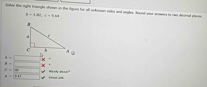 Solve the right triangle shown in the figure for all unknown sides and angles. Round your answers to two decimal places.
b=1.82, c=9.64
A= × 。
B= × 。
C=sqrt(90)
Nicely done 1°
a=947 Great job.