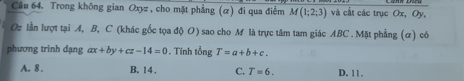 Cănh Dieu
Câu 64. Trong không gian Oxyz , cho mặt phẳng (α) đi qua điểm M(1;2;3) và cắt các trục Ox, Oy,
Oz lần lượt tại A, B, C (khác gốc tọa độ O) sao cho M là trực tâm tam giác ABC. Mặt phẳng (α) có
phương trình dạng ax+by+cz-14=0. Tính tổng T=a+b+c.
A. 8. B. 14. C. T=6.
D. 11.