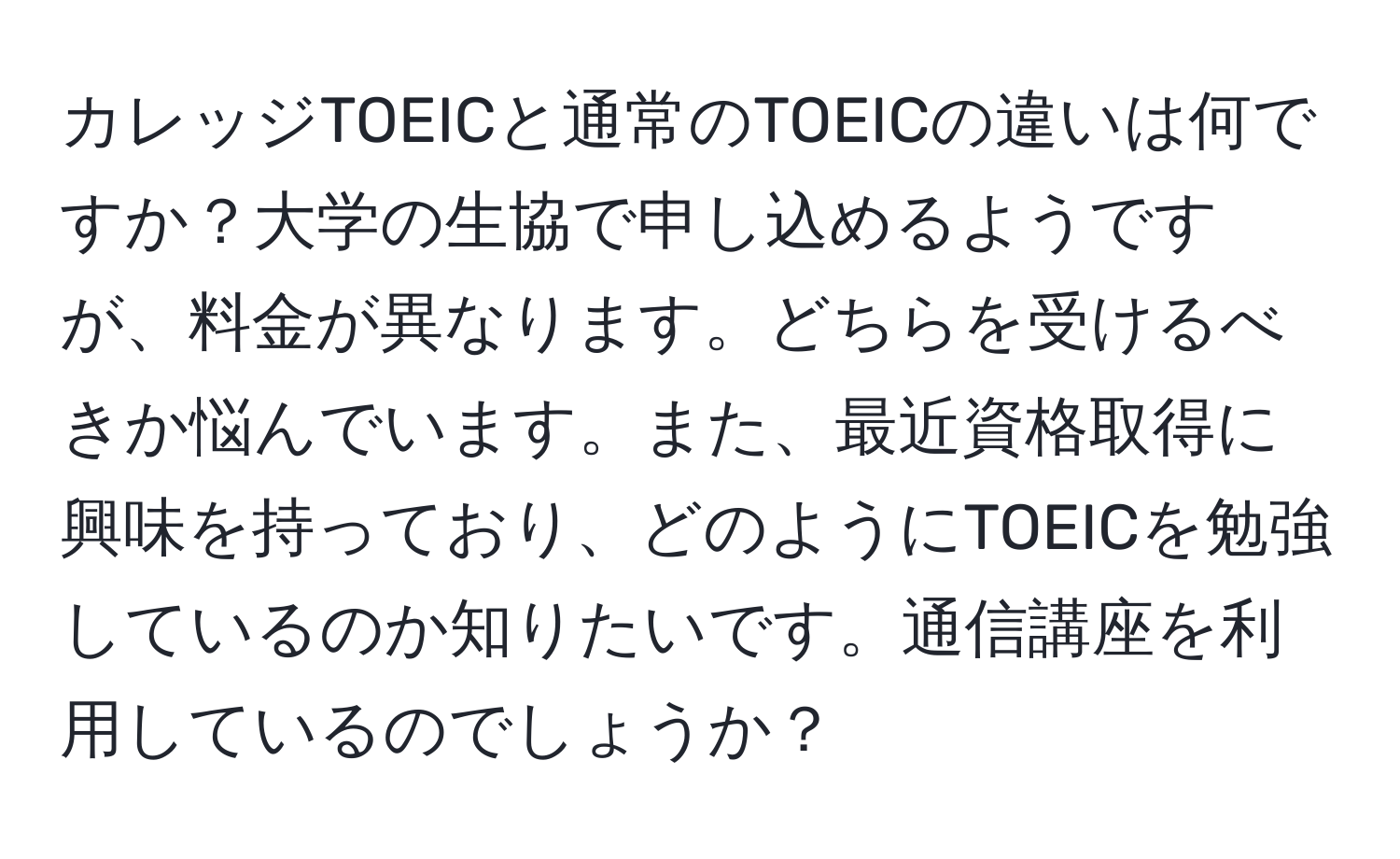 カレッジTOEICと通常のTOEICの違いは何ですか？大学の生協で申し込めるようですが、料金が異なります。どちらを受けるべきか悩んでいます。また、最近資格取得に興味を持っており、どのようにTOEICを勉強しているのか知りたいです。通信講座を利用しているのでしょうか？