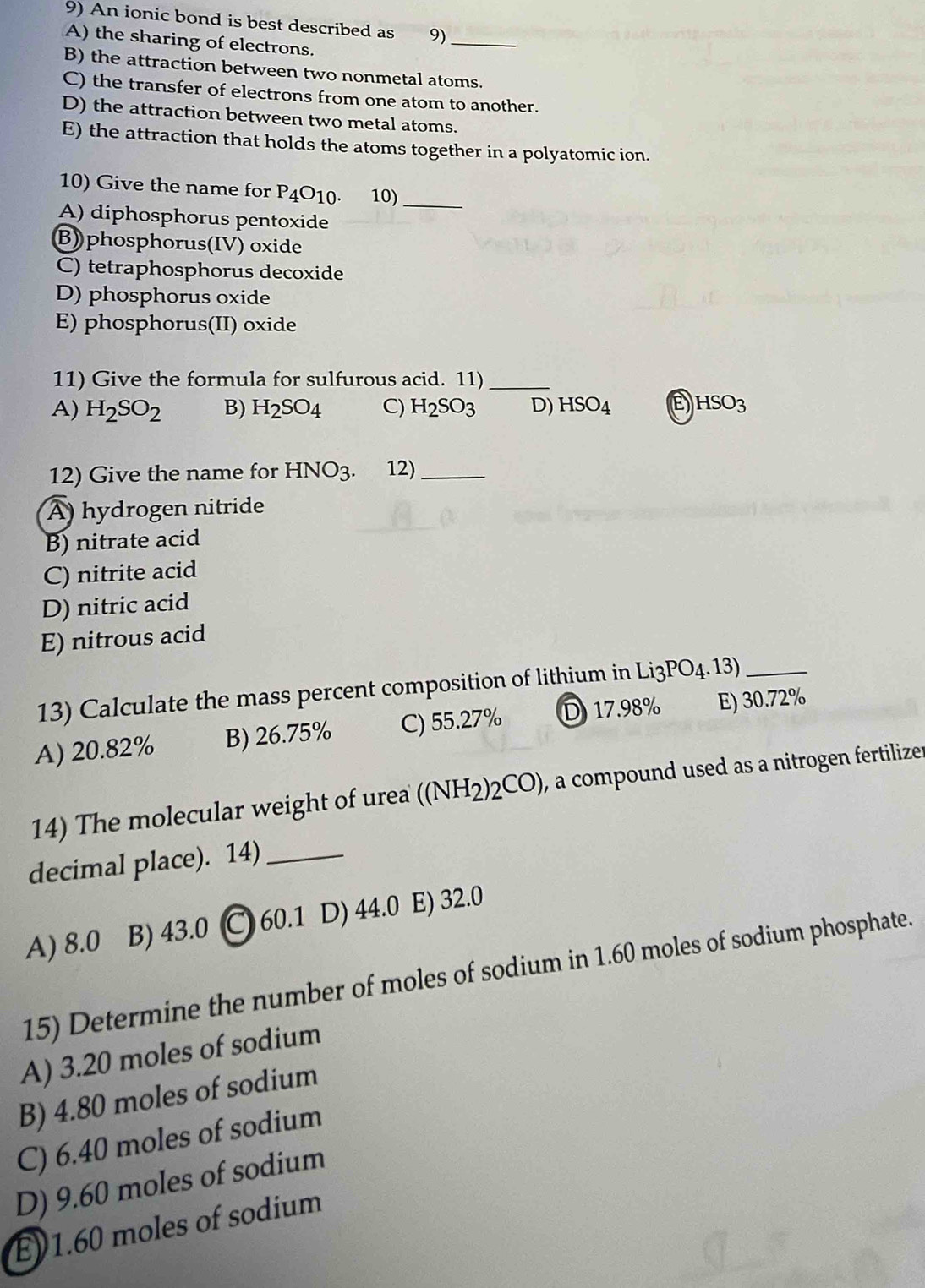 An ionic bond is best described as 9)
A) the sharing of electrons.
_
B) the attraction between two nonmetal atoms.
C) the transfer of electrons from one atom to another.
D) the attraction between two metal atoms.
E) the attraction that holds the atoms together in a polyatomic ion.
10) Give the name for P_4O_10. 10)
_
A) diphosphorus pentoxide
B)phosphorus(IV) oxide
C) tetraphosphorus decoxide
D) phosphorus oxide
E) phosphorus(II) oxide
11) Give the formula for sulfurous acid. 11)_
A) H_2SO_2 B) H_2SO_4 C) H_2SO_3 D) HSO_4 HSO_3
12) Give the name for HNO_3. . 12)_
A) hydrogen nitride
B) nitrate acid
C) nitrite acid
D) nitric acid
E) nitrous acid
13) Calculate the mass percent composition of lithium in Li3PO4.13)_
A) 20.82% B) 26.75% C) 55.27% D) 17.98% E) 30.72%
14) The molecular weight of urea ((NH_2)_2CO) , a compound used as a nitrogen fertilizer
decimal place). 14)_
A) 8.0 B) 43.0 C 60.1 D) 44.0 E) 32.0
15) Determine the number of moles of sodium in 1.60 moles of sodium phosphate.
A) 3.20 moles of sodium
B) 4.80 moles of sodium
C) 6.40 moles of sodium
D) 9.60 moles of sodium
E) 1.60 moles of sodium