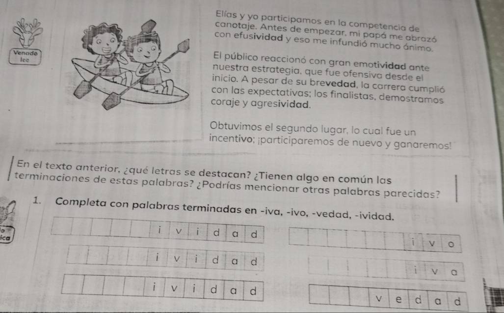 Elías y yo participamos en la competencia de 
canotaje. Antes de empezar, mi papá me abrazó 
con efusividad y eso me infundió mucho ánimo. 
Venado 
lee 
El público reaccionó con gran emotividad ante 
nuestra estrategía, que fue ofensiva desde el 
inicio. A pesar de su brevedad, la carrera cumplió 
con las expectativas; los finalistas, demostramos 
coraje y agresividad. 
Obtuvimos el segundo lugar, lo cual fue un 
incentivo; ¡participaremos de nuevo y ganaremos! 
En el texto anterior, ¿qué letras se destacan? ¿Tienen algo en común las 
terminaciones de estas palabras? ¿Podrías mencionar otras palabras parecidas? 
1. Completa con palabras terminadas en -iva, -ivo, -vedad, -ividad. 
i V i d a d i V 。 
ica 
V i d a d 
o 
i V d a d 
V e d a d