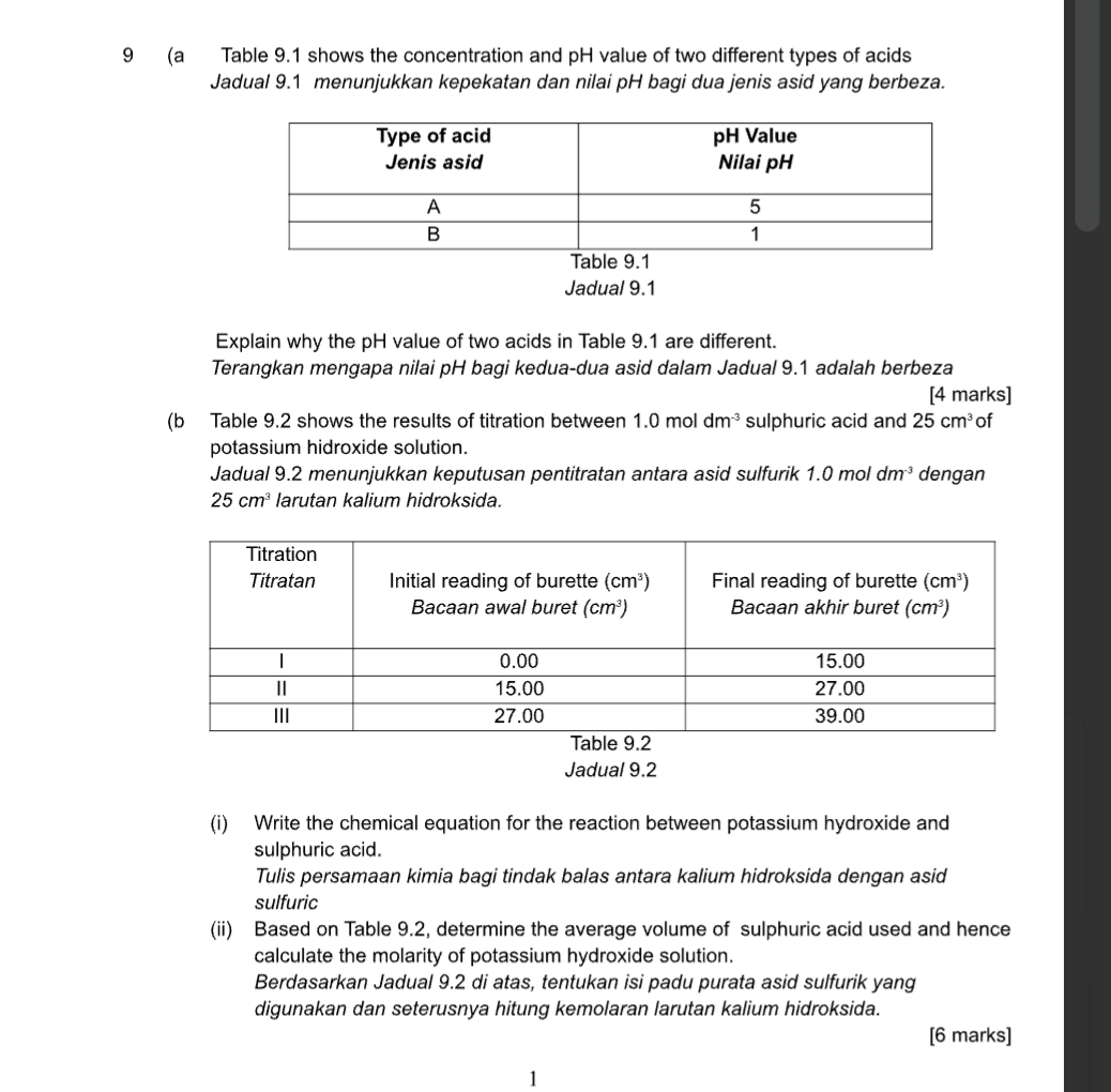 9 (a Table 9.1 shows the concentration and pH value of two different types of acids
Jadual 9.1 menunjukkan kepekatan dan nilai pH bagi dua jenis asid yang berbeza.
Jadual 9.1
Explain why the pH value of two acids in Table 9.1 are different.
Terangkan mengapa nilai pH bagi kedua-dua asid dalam Jadual 9.1 adalah berbeza
[4 marks]
(b Table 9.2 shows the results of titration between 1.0moldm^(-3) sulphuric acid and 25cm^3 of
potassium hidroxide solution.
Jadual 9.2 menunjukkan keputusan pentitratan antara asid sulfurik 1.0 mol dm^(-3) dengan
25cm^3 larutan kalium hidroksida.
Jadual 9.2
(i) Write the chemical equation for the reaction between potassium hydroxide and
sulphuric acid.
Tulis persamaan kimia bagi tindak balas antara kalium hidroksida dengan asid
sulfuric
(ii) Based on Table 9.2, determine the average volume of sulphuric acid used and hence
calculate the molarity of potassium hydroxide solution.
Berdasarkan Jadual 9.2 di atas, tentukan isi padu purata asid sulfurik yang
digunakan dan seterusnya hitung kemolaran larutan kalium hidroksida.
[6 marks]
1