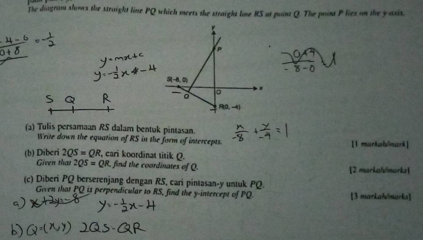 The diagram shows the straight line PQ which meets the straight line R5 at point Q. The point P lies on the y-axis.
(a) Tulis persamaan RS dalam bentuk pintasan.
Write down the equation of RS in the form of intercepts.
[1 murkah/mark]
(b) Diberi 2QS=QR , cari koordinat titik Q.
Given that 2QS=QR , find the coordinates of Q.
[2 markal/marks)
(c) Diberi PQ berserenjang dengan RS, cari pintasan-y untuk PQ.
Given that PQ is perpendicular to RS, find the y-intercept of PQ. [3 markałvmarka]