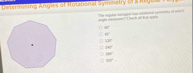 Determining Angles of Rotational Symmetry of a Regulal P ol 
The regular nonagon has rotational symmetry of which
angle measures? Check all that apply.
40°
45°
120°
240°
260°
320°