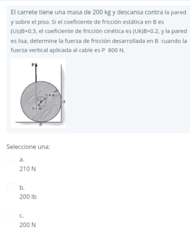 El carrete tiene una masa de 200 kg y descansa contra la pared
y sobre el piso. Si el coeficiente de fricción estática en B es
(U s B=0.3 , el coeficiente de fricción cinética es (Uk) B=0.2 , y la pared
es lisa, determine la fuerza de fricción desarrollada en B cuando la
fuerza vertical aplicada al cable es P 800 N.
Seleccione una:
a.
210 N
b.
200 Ib
C.
200 N