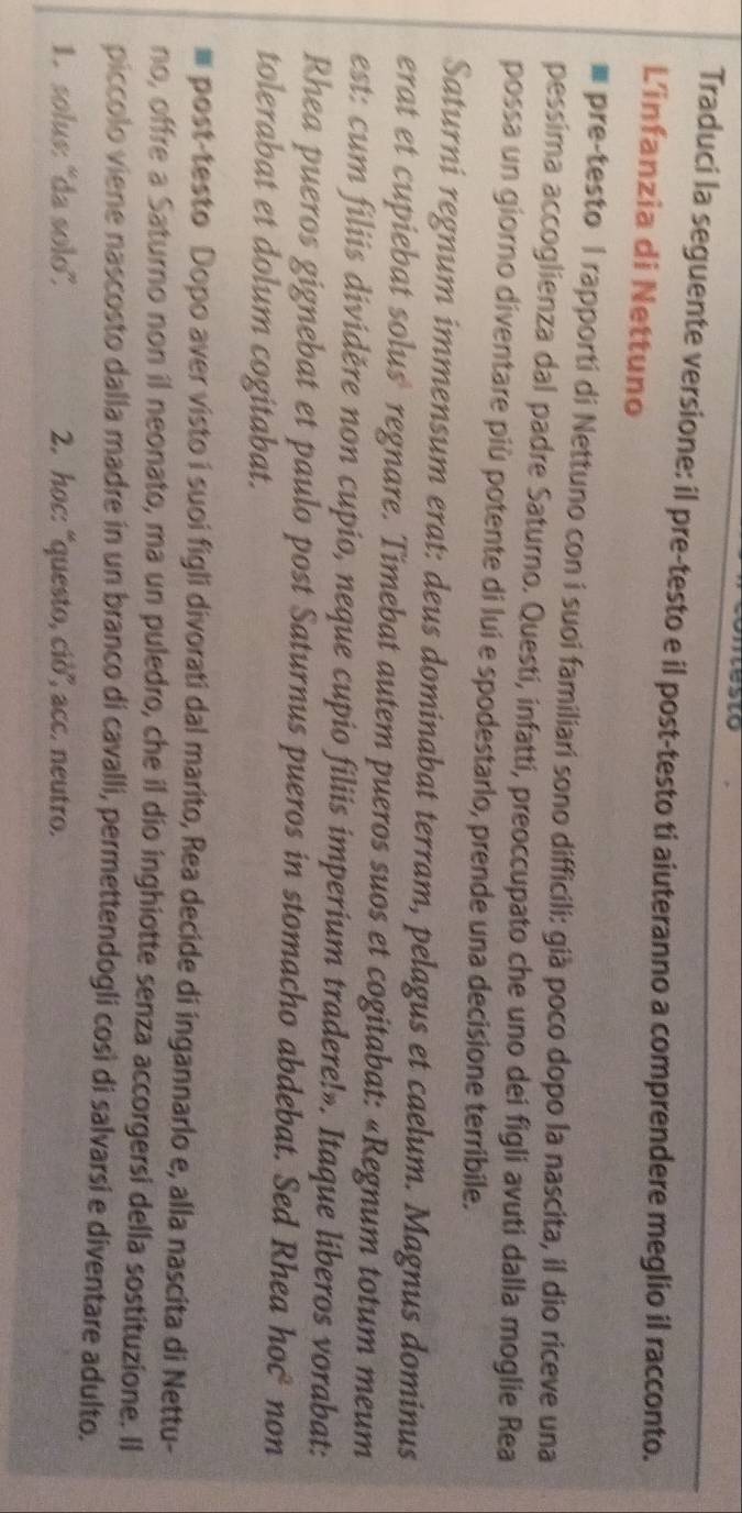Traduci la seguente versione: il pre-testo e il post-testo ti aiuteranno a comprendere meglio il racconto. 
L'infanzia di Nettuno 
pre-testo I rapporti di Nettuno con i suoi familiari sono difficili: già poco dopo la nascita, il dio riceve una 
pessima accoglienza dal padre Saturno. Questí, infattí, preoccupato che uno dei figli avuti dalla moglie Rea 
possa un giorno diventare più potente di lui e spodestarlo, prende una decisione terribile. 
Saturni regnum immensum erat: deus dominabat terram, pelagus et caelum. Magnus dominus 
erat et cupiebat solus regnare. Timebat autem pueros suos et cogitabat: «Regnum totum meum 
est: cu m filiis dividěre non cupio, neque cupio filiis imperium tradere!». Itaque liberos vorabat: 
Rhea pueros gignebat et paulo post Saturnus pueros in stomacho abdebat. Sed Rhea hoc* non 
tolerabat et dolum cogitabat. 
# post-testo Dopo aver visto i suoi figli divorati dal marito, Rea decide di ingannarlo e, alla nascita di Nettu- 
no, offre a Saturno non il neonato, ma un puledro, che il dío inghiotte senza accorgersi della sostituzione. Il 
piccolo viene nascosto dalla madre in un branco di cavalli, permettendogli così di salvarsi e diventare adulto. 
1. solus: 'da solo'. 2. hoc: “questo, ciò”, acc. neutro.
