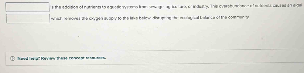 is the addition of nutrients to aquatic systems from sewage, agriculture, or industry. This overabundance of nutrients causes an algal 
which removes the oxygen supply to the lake below, disrupting the ecological balance of the community. 
Need help? Review these concept resources.