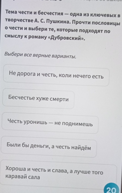 Тема чести и бесчестия ー одна из ключевых в 
творчестве А. С. Пушкина. Прочти лословицы 
о чести и выбери те, которые πодхοдяτ πо 
смыслу к роману «Дубровский»。 
Выбери все верные варианты. 
Не дорога и честь, коли нечего есть 
Бесчестье хуже смерти 
Несть уронишь - не поднимешь 
Были бы деньги, а честь найдём 
Χороша и честь и слава, а лучше того 
каравай сала 
20