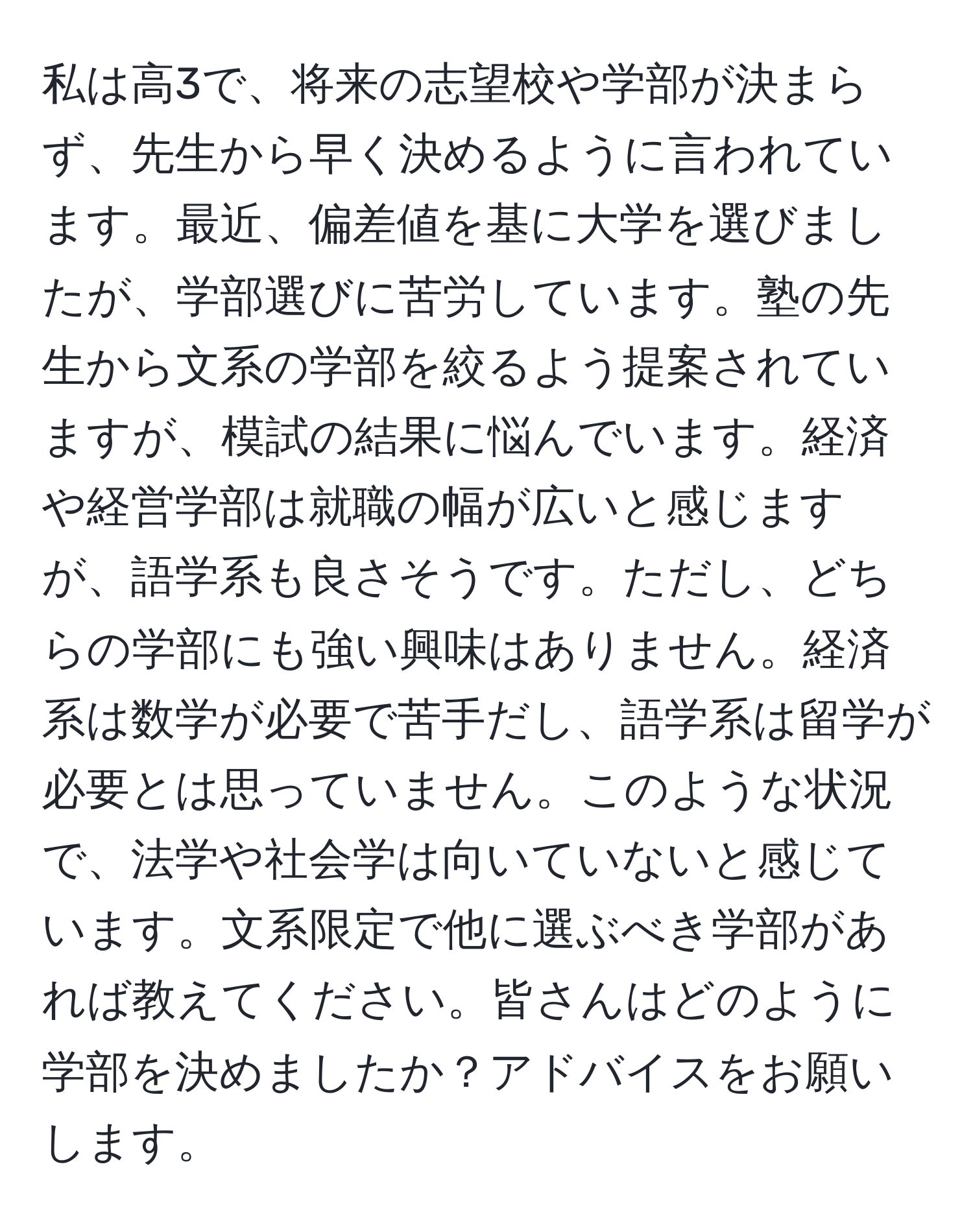 私は高3で、将来の志望校や学部が決まらず、先生から早く決めるように言われています。最近、偏差値を基に大学を選びましたが、学部選びに苦労しています。塾の先生から文系の学部を絞るよう提案されていますが、模試の結果に悩んでいます。経済や経営学部は就職の幅が広いと感じますが、語学系も良さそうです。ただし、どちらの学部にも強い興味はありません。経済系は数学が必要で苦手だし、語学系は留学が必要とは思っていません。このような状況で、法学や社会学は向いていないと感じています。文系限定で他に選ぶべき学部があれば教えてください。皆さんはどのように学部を決めましたか？アドバイスをお願いします。