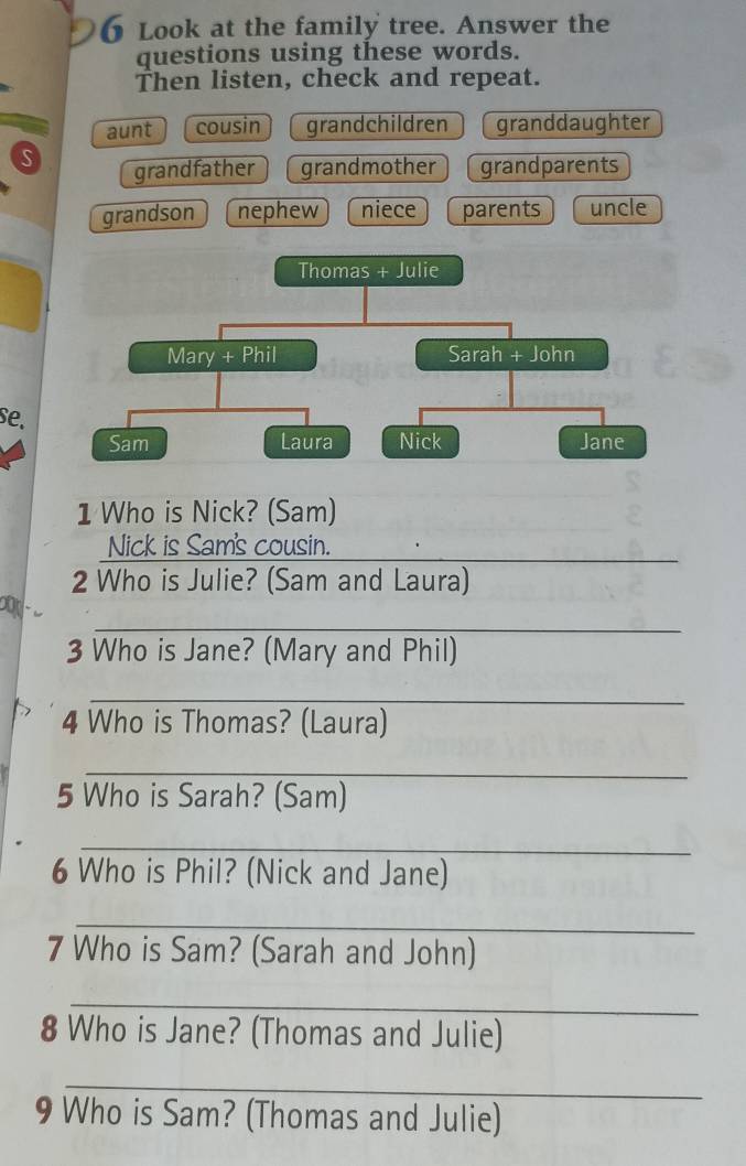 Look at the family tree. Answer the
questions using these words.
Then listen, check and repeat.
aunt cousin grandchildren granddaughter
S grandfather grandmother grandparents
grandson nephew niece parents uncle
Thomas + Julie
Mary + Phil Sarah + John
se.
Sam Laura Nick Jane
1 Who is Nick? (Sam)
Nick is Sam's cousin._
2 Who is Julie? (Sam and Laura)
_
3 Who is Jane? (Mary and Phil)
_
4 Who is Thomas? (Laura)
_
5 Who is Sarah? (Sam)
_
6 Who is Phil? (Nick and Jane)
_
7 Who is Sam? (Sarah and John)
_
8 Who is Jane? (Thomas and Julie)
_
9 Who is Sam? (Thomas and Julie)