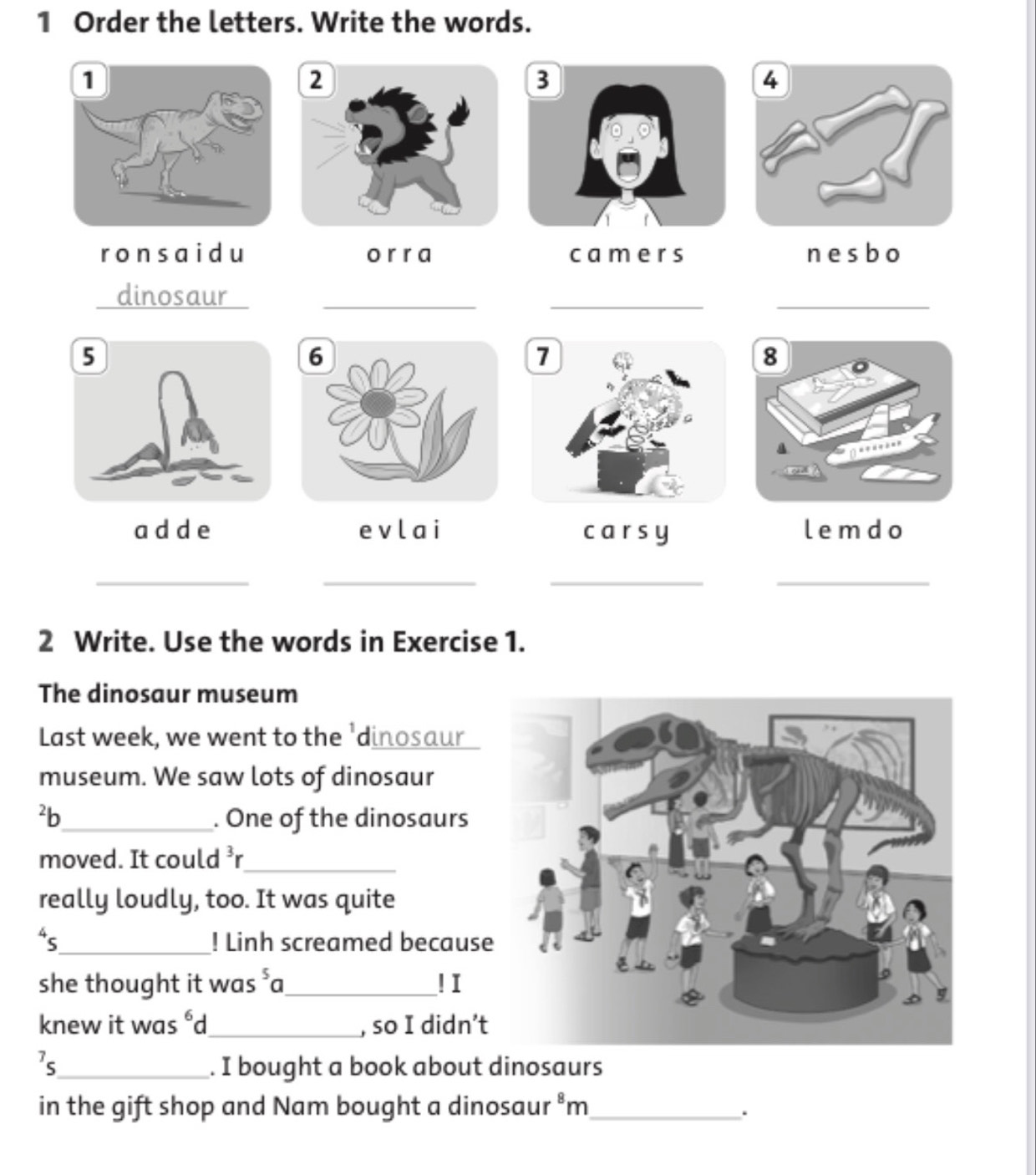 Order the letters. Write the words.
ronsaidu o r r a camers nesbo
dinosaur_
__
adde evlai carsy lemdo
__
__
2 Write. Use the words in Exercise 1.
The dinosaur museum
Last week, we went to the 'dinosaur
museum. We saw lots of dinosaur
²b_ . One of the dinosaurs
moved. It could ³r_
really loudly, too. It was quite
“s_ ! Linh screamed because
she thought it was^5a _ ! I
knew it was^6 d_ , so I didn’t
7s_ . I bought a book about dinosaurs
in the gift shop and Nam bought a dinosaur .8 m_
.