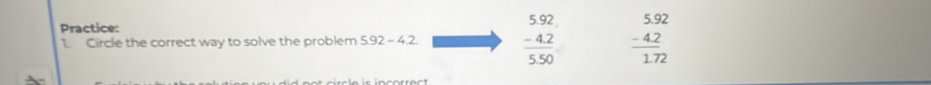 Practice: 
1 Circle the correct way to solve the problem 5.92-4.2 beginarrayr 592 -42 hline 550endarray beginarrayr 5.92 -4.2 hline 1.72endarray