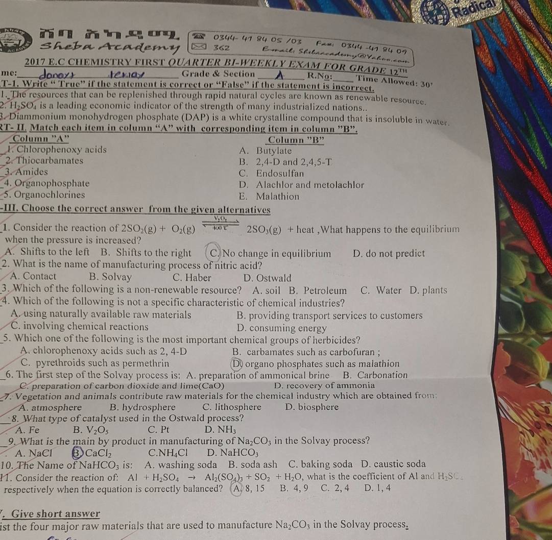 Radical
0344- 41 84 05 /03 Fax: 0344 -41 84 09
Sheba Academy 362  Eail: Shibaacadomy @Vahno.com
2017 E,C CHEMISTRY FIRST QUARTER BI-WEEKLY EXAM FOR GRADE 12^(TH)
me:_ kay _Grade & Section _  R.Ng:_ Time Allowed: 30
T-1. Write “ True” if the statement is correct or “False” if the statement is incorrect.
1. The resources that can be replenished through rapid natural cycles are known as renewable resource.
2. H₂SO₄ is a leading economic indicator of the strength of many industrialized nations..
3. Diammonium monohydrogen phosphate (DAP) is a white crystalline compound that is insoluble in water.
RT- II. Match each item in column “A” with corresponding item in column ”B”.
Column 'A' Column ”B"
_1. Chlorophenoxy acids A. Butylate
_2. Thiocarbamates B. 2,4-D and 2,4,5-T
_3. Amides C. Endosulfan
4. Organophosphate D. Alachlor and metolachlor
5. Organochlorines E. Malathion
-III. Choose the correct answer from the given alternatives
1. Consider the reaction of 2SO_2(g)+O_2(g) 400 ℃ 2SO₃(g) + heat ,What happens to the equilibrium
when the pressure is increased?
A. Shifts to the left B. Shifts to the right C. No change in equilibrium D. do not predict
2. What is the name of manufacturing process of nitric acid?
A. Contact B. Solvay C. Haber D. Ostwald
3. Which of the following is a non-renewable resource? A. soil B. Petroleum C. Water D. plants
4. Which of the following is not a specific characteristic of chemical industries?
A. using naturally available raw materials B. providing transport services to customers
C. involving chemical reactions D. consuming energy
5. Which one of the following is the most important chemical groups of herbicides?
A. chlorophenoxy acids such as 2, 4-D B. carbamates such as carbofuran ;
C. pyrethroids such as permethrin D organo phosphates such as malathion
_6. The first step of the Solvay process is: A. preparation of ammonical brine B. Carbonation
C. preparation of carbon dioxide and lime(CaO) D. recovery of ammonia
7. Vegetation and animals contribute raw materials for the chemical industry which are obtained from:
A. atmosphere B. hydrosphere C. lithosphere D. biosphere
_8. What type of catalyst used in the Ostwald process?
A. Fe B. V_2O_5 C. Pt D. NH₃
_9. What is the main by product in manufacturing of Na_2CO_3 in the Solvay process?
A. NaCl ③ CaCl_2 C. NH_4Cl D. N aHCO_3
10. The Name of NaHCO_3 is: A. washing soda B. soda ash C. baking soda D. caustic soda
11. Consider the reaction of: Al+H_2SO_4to Al_2(SO_4)_3+SO_2+H_2O , what is the coefficient of Al and H_2SC_4
respectively when the equation is correctly balanced? A. 8, 15 B. 4, 9 C. 2, 4 D. 1, 4
. Give short answer
ist the four major raw materials that are used to manufacture Na_2CO_3 in the Solvay process.