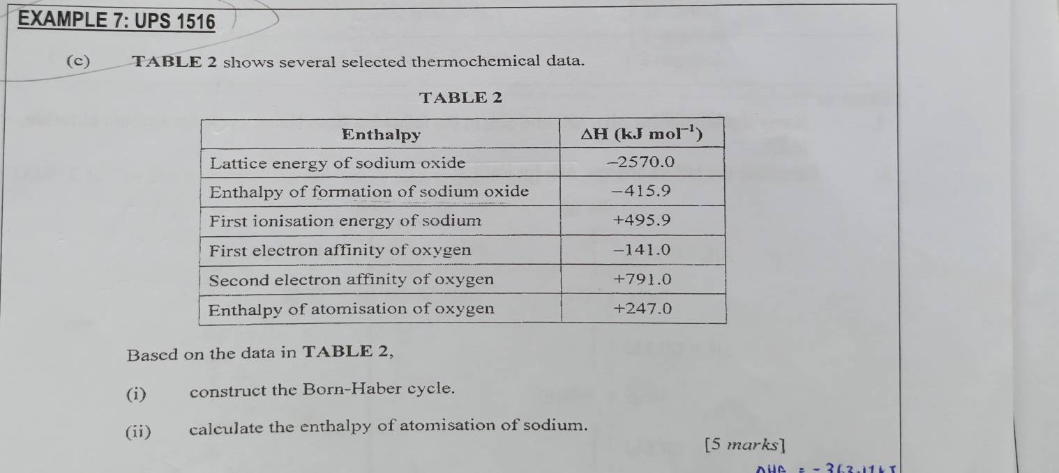 EXAMPLE 7: UPS 1516
(c) TABLE 2 shows several selected thermochemical data.
TABLE 2
Based on the data in TABLE 2,
(i) construct the Born-Haber cycle.
(ii) calculate the enthalpy of atomisation of sodium.
[5 marks]
=-362.11kT