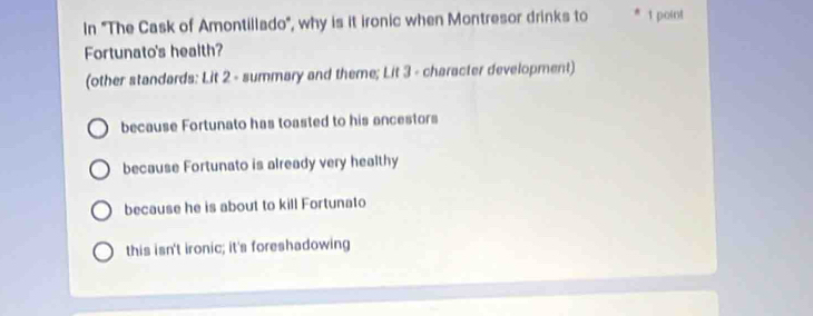 In "The Cask of Amontillado", why is it ironic when Montresor drinks to * 1 point
Fortunato's health?
(other standards: Lit 2 - summary and theme; Lit 3 - character development)
because Fortunato has toasted to his ancestors
because Fortunato is already very healthy
because he is about to kill Fortunato
this isn't ironic; it's foreshadowing