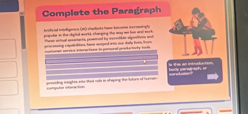 Complete the Paragraph 
Artificial Intelligence (AI) chatbots have become increasingly 
popular in the digital world, changing the way we live and work 
These virtual assistants, powered by incredible algorthms and 
processing capabilities, have seeped into our daily lives, from 
customer service interactions to personal productivity tools. 
Is this an introduction, 
body paragraph, or 
conclusion? 
providing insights into their role in shaping the future of human- 
computer interaction.