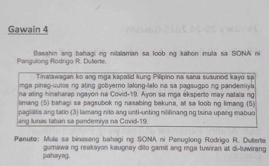 Gawain 4 
Basahin ang bahagi ng nilalaman sa loob ng kahon mula sa SONA ni 
Pangulong Rodrigo R. Duterte. 
Tinatawagan ko ang mga kapatid kung Pilipino na sana susunod kayo sa 
mga pinag-uutos ng ating gobyerno lalong-lalo na sa pagsugpo ng pandemiya 
na ating hinaharap ngayon na Covid-19. Ayon sa mga eksperto may natala ng 
limang (5) bahagi sa pagsubok ng nasabing bakuna, at sa loob ng limang (5) 
paglilitis ang tatio (3) lamang nito ang unti-unting nililinang ng tsina upang mabuo 
ang lunas laban sa pandemiya na Covid-19. 
Panuto: Mula sa binasang bahagi ng SONA ni Panuglong Rodrigo R. Duterte 
gumawa ng reaksyon kaugnay dito gamit ang mga tuwiran at di-tuwirang 
pahayag.