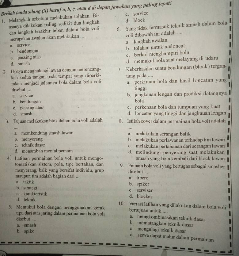 Berilah tanda silang (X) hurufa, b, c, atau d di depan jawaban yang paling tepat!
1. Melangkah sebelum melakukan tolakan. Bi- c. service
asanya dilakukan paling sedikit dua langkah d. block
dan langkah terakhir lebar, dalam bola voli 6. Yang tidak termasuk teknik smash dalam bola
merupakan awalan akan melakukan .... voli dibawah ini adalah ....
a. service
a. langkah awalan
b. bendungan b. tolakan untuk meloncat
c. passing atas c. berlari menghampiri bola
d. smash d. memukul bola saat melayang di udara
2. Upaya menghalangi lawan dengan merencang- 7. Keberhasilan suatu bendungan (block) tergan-
kan kedua tangan pada tempat yang diperki- tung pada ....
rakan menjadi jalannya bola dalam bola voli a. perkiraan bola dan hasil loncatan yang
disebut .... tinggi
a. service b. jangkauan lengan dan prediksi datangnya
b. bendungan bola
c. passing atas c. perkenaan bola dan tumpuan yang kuat
d. smash d. loncatan yang tinggi dan jangkauan lengan
3. Tujuan melakukan blok dalam bola voli adalah 8. Istilah cover dalam permainan bola voli adalah
a. membendung smash lawan a. melakukan serangan balik
b. menyerang b. melakukan perlawanan terhadap tim lawan
c. teknik dasar c. melakukan pertahanan dari serangan lawan
d. menambah mental pemain d. melindungi penyerang saat melakukan
4. Latihan permainan bola voli untuk mengo- smash yang bola kembali dari block lawan
tomatiskan sistem, pola, tipe bertahan, dan 9. Pemain bola voli yang bertugas sebagai smasher
menyerang, baik yang bersifat individu, grup disebut ....
maupun tim adalah bagian dari .... a. libero
a. taktik b. spiker
b. strategi c. serviser
c. karakteristik d. blocker
d. teknik 10. Variasi latihan yang dilakukan dalam bola voli
5. Memukul bola dengan menggunakan gerak bertujuan untuk ....
tipu dari atas jaring dalam permainan bola voli a. mengkombinasikan teknik dasar
disebut .... b. mematangkan teknik dasar
a. smash c. mengulagi teknik dasar
b. spike
d. siswa dapat mahir dalam permainan