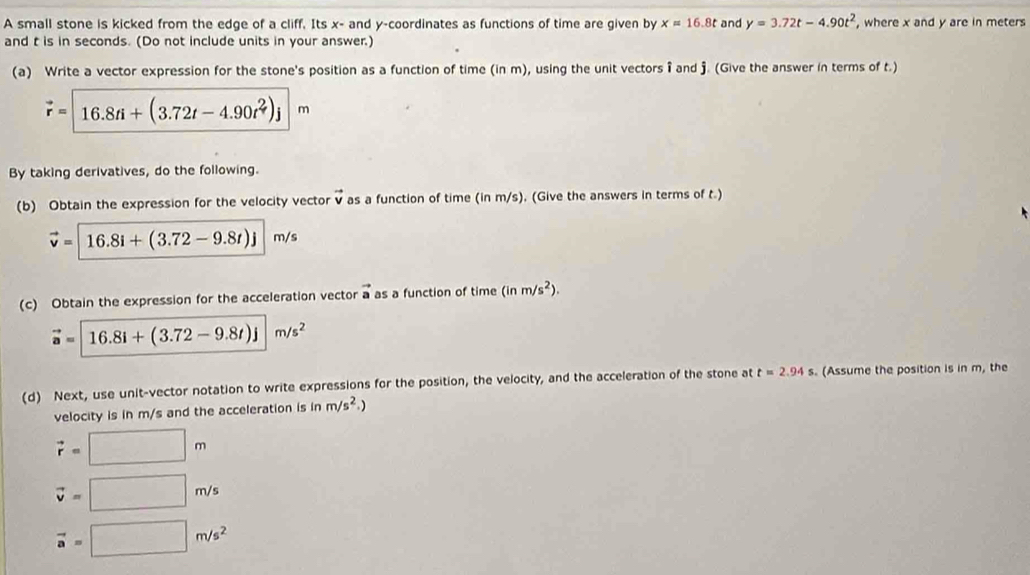 A small stone is kicked from the edge of a cliff. Its x - and y-coordinates as functions of time are given by x=16.8t and y=3.72t-4.90t^2 , where x and y are in meters
and t is in seconds. (Do not include units in your answer.) 
(a) Write a vector expression for the stone's position as a function of time (in m), using the unit vectors î and j. (Give the answer in terms of t.)
vector r= 16.8ti+(3.72t-4.90t^2)j m
By taking derivatives, do the following. 
(b) Obtain the expression for the velocity vecto vector v as a function of time (in m/s), (Give the answers in terms of t.)
vector v=[16.8i+(3.72-9.8t)j m/s
(c) Obtain the expression for the acceleration vector vector a as a function of time (inm/s^2).
vector a=|16.8i+(3.72-9.8t)j|m/s^2
(d) Next, use unit-vector notation to write expressions for the position, the velocity, and the acceleration of the stone at t=2.94s s. (Assume the position is in m, the 
velocity is in m/s and the acceleration is in m/s^2.)
vector r=□ m
vector v=□ m/s
vector a=□ m/s^2