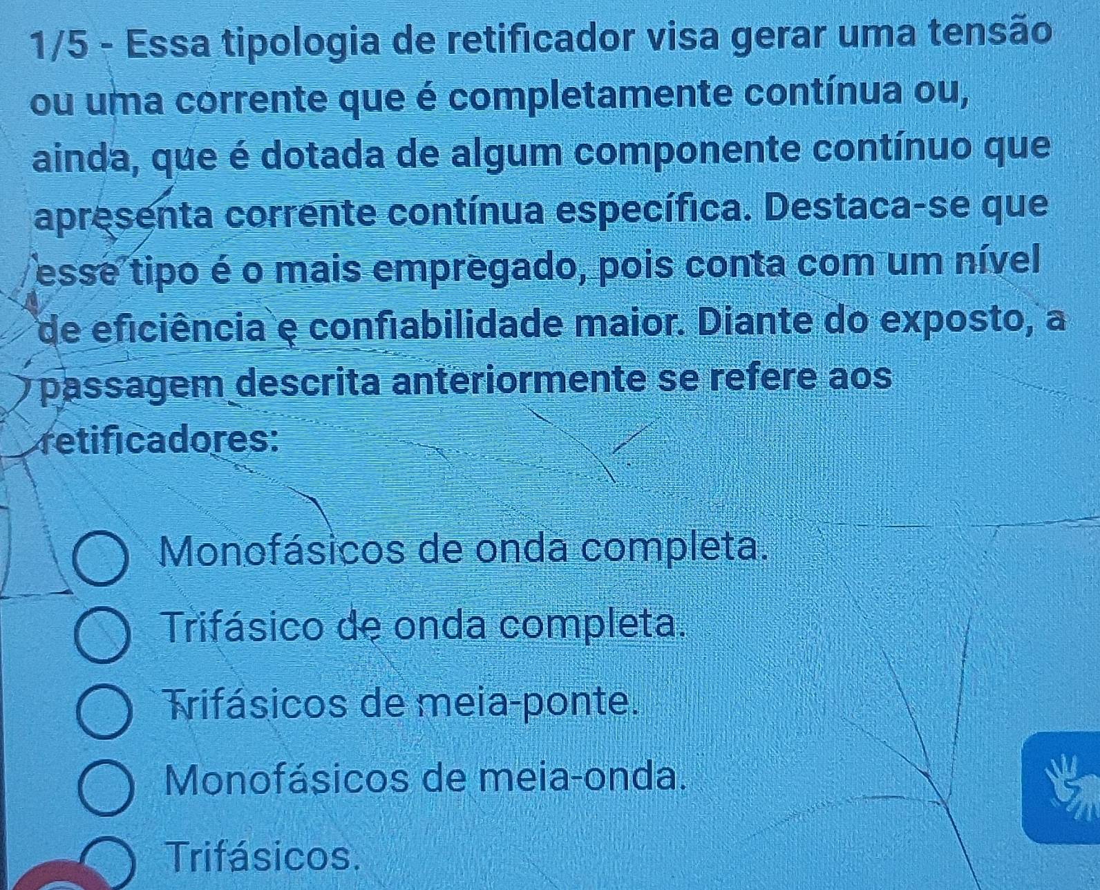 1/5 - Essa tipologia de retificador visa gerar uma tensão
ou uma corrente que é completamente contínua ou,
ainda, que é dotada de algum componente contínuo que
apresenta corrente contínua específica. Destaca-se que
esse tipo é o mais empregado, pois conta com um nível
de eficiência e confiabilidade maior. Diante do exposto, a
passagem descrita anteriormente se refere aos
retificadores:
Monofásicos de onda completa.
Trifásico de onda completa.
Trifásicos de meia-ponte.
Monofásicos de meia-onda.
Trifásicos.