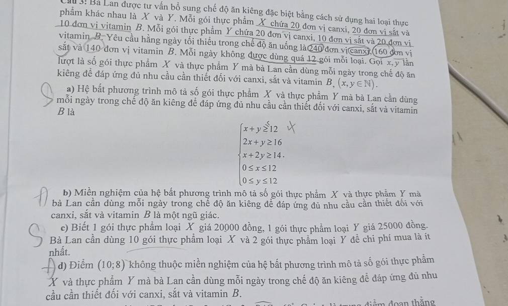 s: Ba Lan được tư vấn bổ sung chế độ ăn kiêng đặc biệt bằng cách sử dụng hai loại thực
phẩm khác nhau là X và Y. Mỗi gói thực phẩm X chứa 20 đơn vị canxi, 20 đơn vi sắt và
10 đơn vi vitamin B. Mỗi gói thực phầm Y chứa 20 đơn vị canxi, 10 đơn vị sắt và 20 đơn vị
vitamin B. Yêu cầu hằng ngày tối thiều trong chế độ ăn uống là 240 đơn vị canxi, 160 đơn vị
sắt và 140 đơn vị vitamin B. Mỗi ngày không được dùng quá 12 gói mỗi loại. Gọi x,y lần
lượt là số gói thực phẩm X và thực phẩm Y mà bà Lan cần dùng mỗi ngày trong chế độ ăn
kiếng đề đáp ứng đủ nhu cầu cần thiết đối với canxi, sắt và vitamin B, (x,y∈ N).
a) Hệ bất phương trình mô tả số gói thực phẩm X và thực phẩm Y mà bà Lan cần dùng
mỗi ngày trong chế độ ăn kiêng để đáp ứng đủ nhu cầu cần thiết đối với canxi, sắt và vitamin
B là
beginarrayl x+y≥slant 2, 2x+y≥slant 16, x+2y≥slant 14, 0≤slant x+24, 0≤slant y≤slant 12,endarray.
b) Miền nghiệm của hệ bắt phương trình mô tả số gói thực phẩm X và thực phẩm Y mà
bà Lan cần dùng mỗi ngày trong chế độ ăn kiêng để đáp ứng đủ nhu cầu cần thiết đối với
canxi, sắt và vitamin B là một ngũ giác.
c) Biết 1 gói thực phẩm loại X giá 20000 đồng, 1 gói thực phẩm loại Y giá 25000 đồng.
Bà Lan cần dùng 10 gói thực phẩm loại X và 2 gói thực phẩm loại Ý đề chi phí mua là ít
nhất.
d) Điểm (10;8) không thuộc miền nghiệm của hệ bất phương trình mô tả số gói thực phầm
X và thực phẩm Y mà bà Lan cần dùng mỗi ngày trong chế độ ăn kiêng để đáp ứng đủ nhu
cầu cần thiết đối với canxi, sắt và vitamin B.
:m đoan thằng