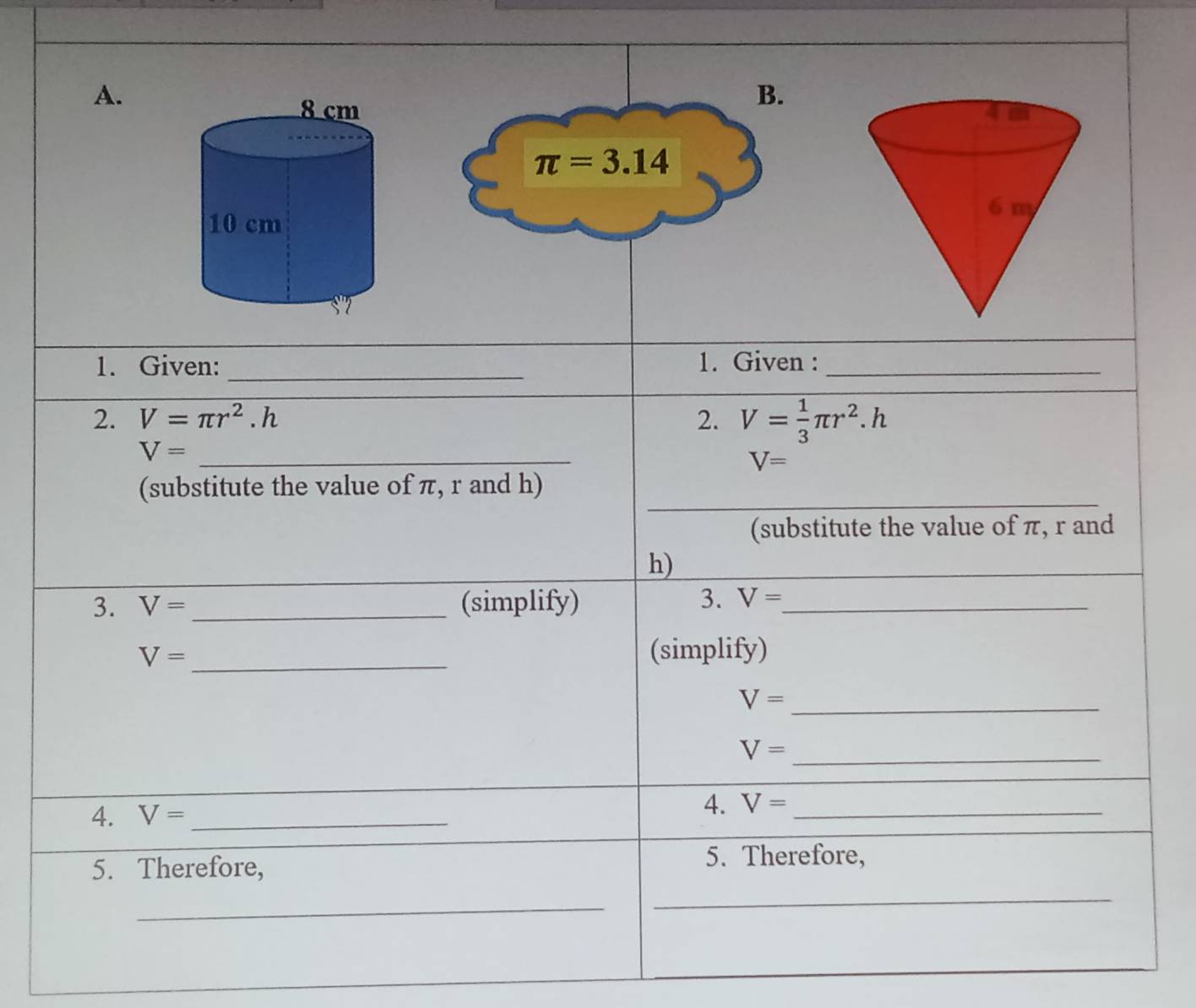 π =3.14
1. Given: _1. Given :_ 
2. V=π r^2.h 2. V= 1/3 π r^2.h
V= _
V=
_ 
(substitute the value of π, r and h) 
(substitute the value of π, r and
h) 
3. V= _(simplify) 3. V= _ 
_
V= (simplify)
V= _
V= _ 
4. V= _ 
4. V= _ 
5. Therefore, 
5. Therefore, 
_ 
_