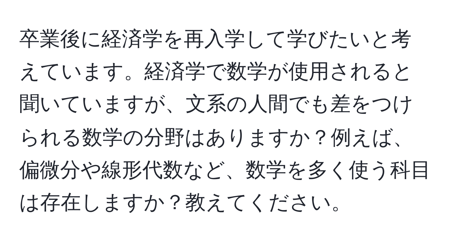 卒業後に経済学を再入学して学びたいと考えています。経済学で数学が使用されると聞いていますが、文系の人間でも差をつけられる数学の分野はありますか？例えば、偏微分や線形代数など、数学を多く使う科目は存在しますか？教えてください。