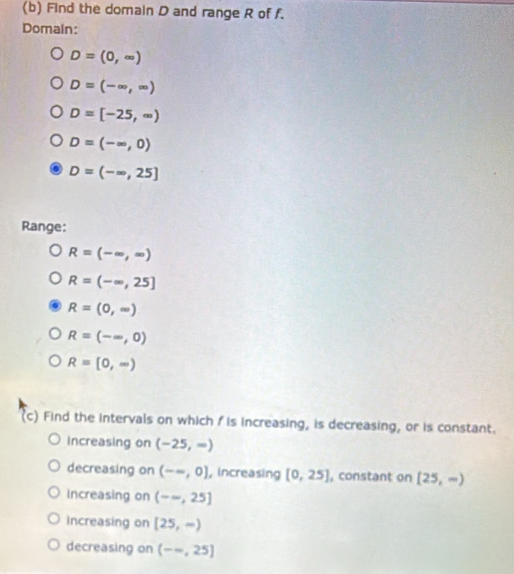 Find the domain D and range R of f.
Domain:
D=(0,∈fty )
D=(-∈fty ,∈fty )
D=[-25,∈fty )
D=(-∈fty ,0)
D=(-∈fty ,25]
Range:
R=(-∈fty ,∈fty )
R=(-∈fty ,25]
R=(0,∈fty )
R=(-∈fty ,0)
R=[0,∈fty )
(c) Find the intervals on which fis increasing, is decreasing, or is constant.
increasing on (-25,=)
decreasing on (-∈fty ,0] , increasing [0,25] , constant on [25,∈fty )
Increasing on (-∈fty ,25]
Increasing on [25,∈fty )
decreasing on (-∈fty ,25]