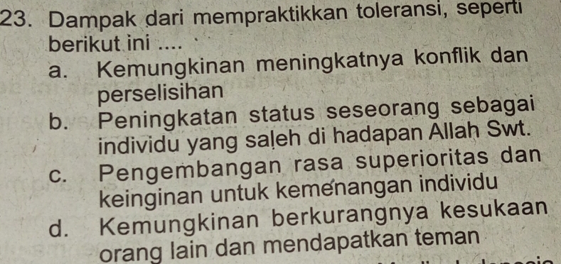 Dampak dari mempraktikkan toleransi, seperti
berikut ini ....
a. Kemungkinan meningkatnya konflik dan
perselisihan
b. Peningkatan status seseorang sebagai
individu yang saļeh di hadapan Allah Swt.
c. Pengembangan rasa superioritas dan
keinginan untuk kemenangan individu
d. Kemungkinan berkurangnya kesukaan
orang lain dan mendapatkan teman