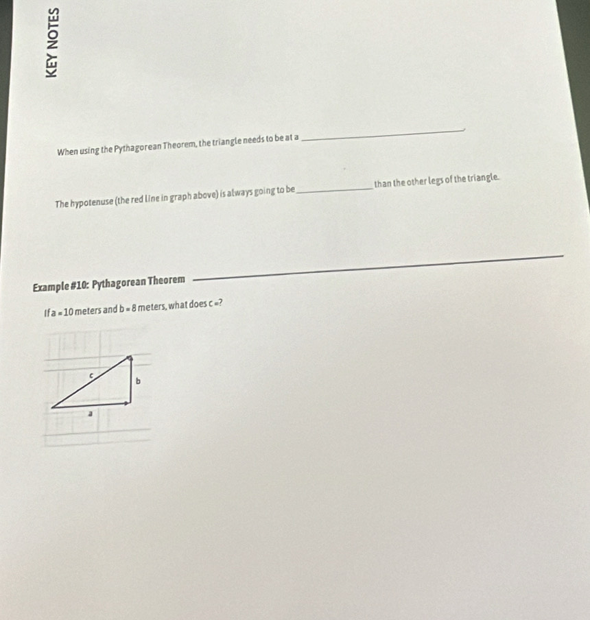 When using the Pythagorean Theorem, the triangle needs to be at a 
_ 
The hypotenuse (the red line in graph above) is always going to be_ than the other legs of the triangle. 
_ 
Example #10: Pythagorean Theorem 
_
Ifa=10 meters and b=8 meters , what does c =?