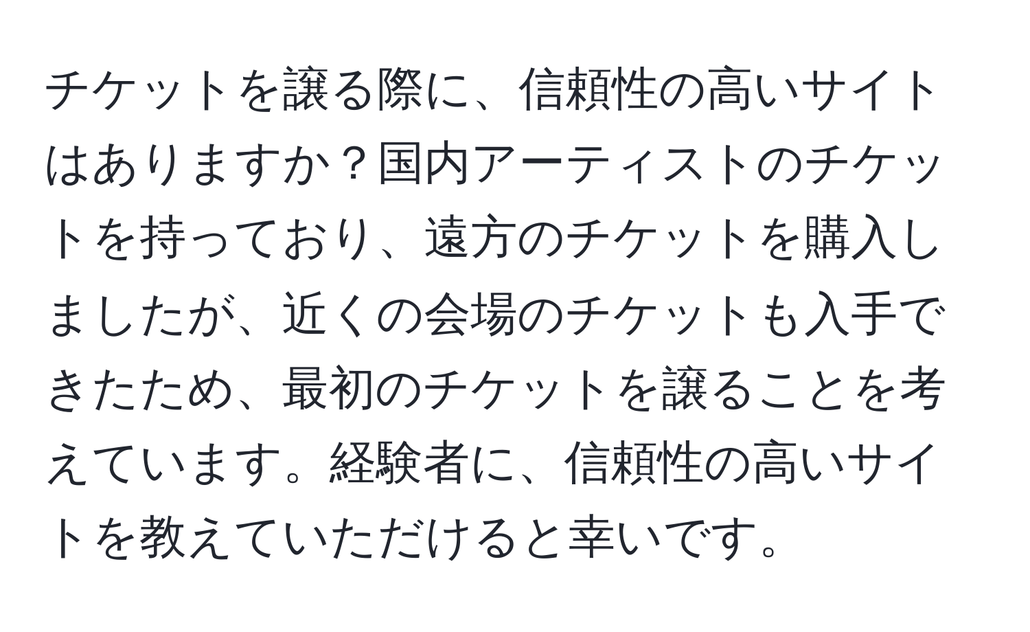 チケットを譲る際に、信頼性の高いサイトはありますか？国内アーティストのチケットを持っており、遠方のチケットを購入しましたが、近くの会場のチケットも入手できたため、最初のチケットを譲ることを考えています。経験者に、信頼性の高いサイトを教えていただけると幸いです。