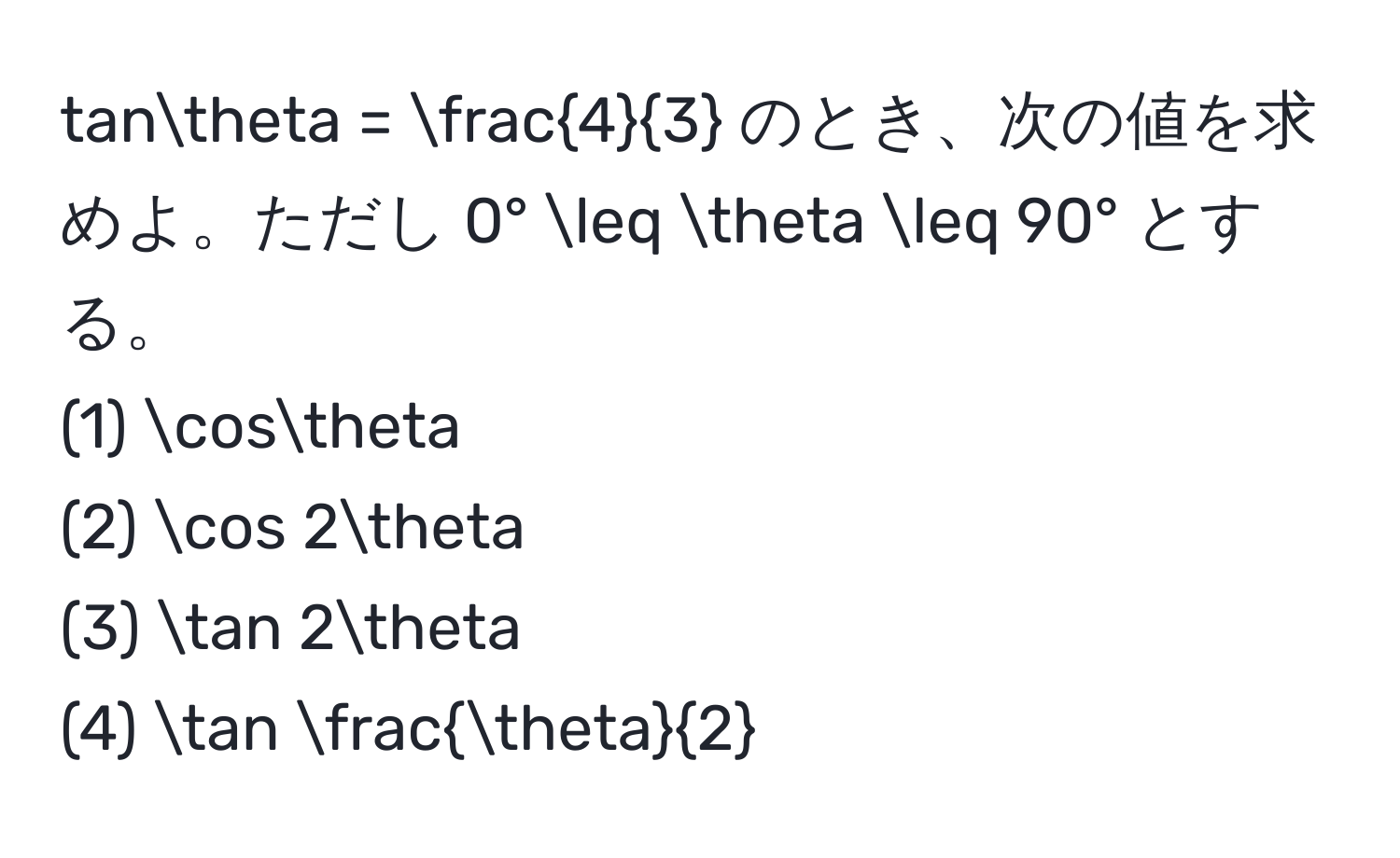 tanθ =  4/3  のとき、次の値を求めよ。ただし 0° ≤ θ ≤ 90° とする。  
(1) cosθ  
(2) cos 2θ  
(3) tan 2θ  
(4) tan  θ/2 