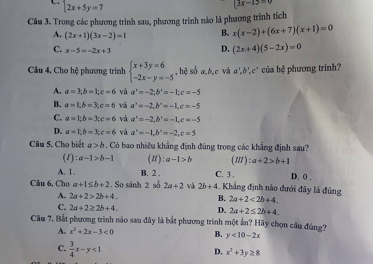 C.  2x+5y=7
(3x-1)=0
Câu 3. Trong các phương trình sau, phương trình nào là phương trình tích
A. (2x+1)(3x-2)=1
B. x(x-2)+(6x+7)(x+1)=0
C. x-5=-2x+3
D. (2x+4)(5-2x)=0
Câu 4. Cho hệ phương trình beginarrayl x+3y=6 -2x-y=-5endarray. , hệ số a,b,c và a',b',c' của hệ phương trình?
A. a=3;b=1;c=6 và a'=-2;b'=-1;c=-5
B. a=1;b=3;c=6 và a'=-2,b'=-1,c=-5
C. a=1;b=3;c=6 và a'=-2,b'=-1,c=-5
D. a=1;b=3;c=6 và a'=-1,b'=-2,c=5
Câu 5. Cho biết a>b. Có bao nhiêu khẳng định đúng trong các khẳng định sau?
(1): a-1>b-1 (Ⅱ) : a-1>b (Ⅲ): a+2>b+1
A. 1. B. 2 . C. 3 . D. 0 .
Câu 6. Cho a+1≤ b+2. So sánh 2 số 2a+2 và 2b+4 Khẳng định nào dưới đây là đúng
A. 2a+2>2b+4.
B. 2a+2<2b+4.
C. 2a+2≥ 2b+4. 2a+2≤ 2b+4.
D.
Câu 7. Bất phương trình nào sau đây là bất phương trình một ần? Hãy chọn câu đúng?
A. x^2+2x-3<0</tex>
B. y<10-2x</tex>
C.  3/4 x-y<1</tex>
D. x^2+3y≥ 8